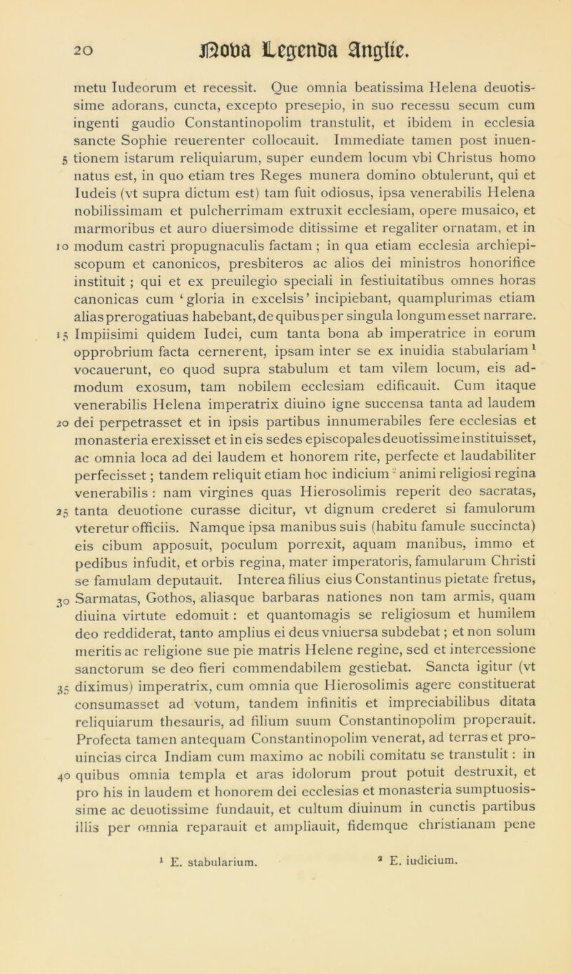 metu Iudeorum et recessit. Que omnia beatissima Helena deuotis- sime adorans, cuncta, excepto presepio, in suo recessu secum cum ingenti gaudio Constantinopolim transtulit, et ibidem in ecclesia sancte Sophie reuerenter collocauit. Immediate tamen post inuen- 5 tionem istarum reliquiarum, super eundem locum vbi Christus homo natus est, in quo etiam tres Reges munera domino obtulerunt, qui et Iudeis (vt supra dictum est) tam fuit odiosus, ipsa venerabilis Helena nobilissimam et pulcherrimam extruxit ecclesiam, opere musaico, et marmoribus et auro diuersimode ditissime et regaliter ornatam, et in 10 modum castri propugnaculis factam ; in qua etiam ecclesia archiepi- scopum et canonicos, presbiteros ac alios dei ministros honorifice instituit ; qui et ex preuilegio speciali in festiuitatibus omnes horas canonicas cum ‘ gloria in excelsis ’ incipiebant, quamplurimas etiam alias prerogatiuas habebant, de quibus per singula longum esset narrare. 15 Impiisimi quidem Iudei, cum tanta bona ab imperatrice in eorum opprobrium facta cernerent, ipsam inter se ex inuidia stabulariam 1 vocauerunt, eo quod supra stabulum et tam vilem locum, eis ad- modum exosum, tam nobilem ecclesiam edificauit. Cum itaque venerabilis Helena imperatrix diuino igne succensa tanta ad laudem io dei perpetrasset et in ipsis partibus innumerabiles fere ecclesias et monasteria erexisset et in eis sedes episcopales deuotissimeinstituisset, ac omnia loca ad dei laudem et honorem rite, perfecte et laudabiliter perfecisset; tandem reliquit etiam hoc indicium2 animi religiosi regina venerabilis : nam virgines quas Hierosolimis reperit deo sacratas, 35 tanta deuotione curasse dicitur, vt dignum crederet si famulorum vteretur officiis. Namque ipsa manibus suis (habitu famule succincta) eis cibum apposuit, poculum porrexit, aquam manibus, immo et pedibus infudit, et orbis regina, mater imperatoris, famularum Christi se famulam deputauit. Interea filius eius Constantinus pietate fretus, 30 Sarmatas, Gothos, aliasque barbaras nationes non tam armis, quam diuina virtute edomuit: et quantomagis se religiosum et humilem deo reddiderat, tanto amplius ei deus vniuersa subdebat; et non solum meritis ac religione sue pie matris Helene regine, sed et intercessione sanctorum se deo fieri commendabilem gestiebat. Sancta igitur (vt 35 diximus) imperatrix, cum omnia que Hierosolimis agere constituerat consumasset ad votum, tandem infinitis et impreciabilibus ditata reliquiarum thesauris, ad filium suum Constantinopolim properauit. Profecta tamen antequam Constantinopolim venerat, ad terras et pro- uincias circa Indiam cum maximo ac nobili comitatu se transtulit: in 40 quibus omnia templa et aras idolorum prout potuit destruxit, et pro his in laudem et honorem dei ecclesias et monasteria sumptuosis- sime ac deuotissime fundauit, et cultum diuinum in cunctis partibus illis per omnia reparauit et ampliauit, fidemque christianam pene 1 E. stabularium. a E. iudicium.