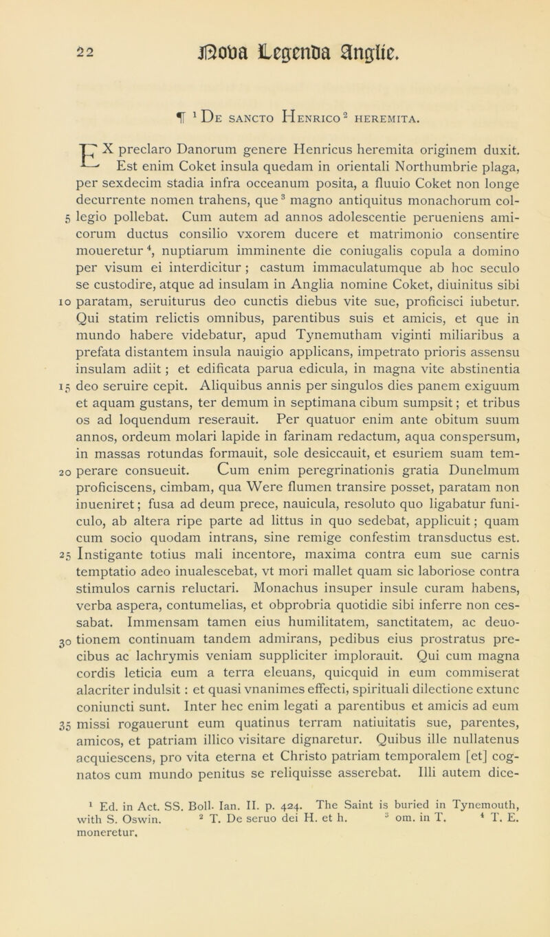 f 1 De SANCTO H ENRICO 2 HEREMITA. X preclaro Danorum genere Henricus heremita originem duxit. Est enim Coket insula quedain in orientali Northumbrie plaga, per sexdecim stadia infra occeanum posita, a fluuio Coket non longe decurrente nomen trahens, que3 magno antiquitus monachorum col- 5 legio pollebat. Cum autem ad annos adolescentie perueniens ami- corum ductus consilio vxorem ducere et matrimonio consentire moueretur 4, nuptiarum imminente die coniugalis copula a domino per visum ei interdicitur ; castum immaculatumque ab hoc seculo se custodire, atque ad insulam in Anglia nomine Coket, diuinitus sibi io paratam, seruiturus deo cunctis diebus vite sue, proficisci iubetur. Qui statim relictis omnibus, parentibus suis et amicis, et que in mundo habere videbatur, apud Tynemutham viginti miliaribus a prefata distantem insula nauigio applicans, impetrato prioris assensu insulam adiit; et edificata parua edicula, in magna vite abstinentia 15 deo seruire cepit. Aliquibus annis per singulos dies panem exiguum et aquam gustans, ter demum in septimana cibum sumpsit; et tribus os ad loquendum reserauit. Per quatuor enim ante obitum suum annos, ordeum molari lapide in farinam redactum, aqua conspersum, in massas rotundas formauit, sole desiccauit, et esuriem suam tem- 20 perare consueuit. Cum enim peregrinationis gratia Dunelmum proficiscens, cimbam, qua Were flumen transire posset, paratam non inueniret; fusa ad deum prece, nauicula, resoluto quo ligabatur funi- culo, ab altera ripe parte ad littus in quo sedebat, applicuit; quam cum socio quodam intrans, sine remige confestiin transductus est. 25 Instigante totius mali incentore, maxima contra eum sue carnis temptatio adeo inualescebat, vt mori mallet quam sic laboriose contra stimulos carnis reluctari. Monachus insuper insule curam habens, verba aspera, contumelias, et obprobria quotidie sibi inferre non ces- sabat. Immensam tamen eius humilitatem, sanctitatem, ac deuo- 30 tionem continuam tandem admirans, pedibus eius prostratus pre- cibus ac lachrymis veniam suppliciter implorauit. Qui cum magna cordis leticia eum a terra eleuans, quicquid in eum commiserat alacriter indulsit: et quasi vnanimes effecti, spirituali dilectione extunc coniuncti sunt. Inter hec enim legati a parentibus et amicis ad eum 35 missi rogauerunt eum quatinus terram natiuitatis sue, parentes, amicos, et patriam illico visitare dignaretur. Quibus ille nullatenus acquiescens, pro vita eterna et Christo patriam temporalem [et] cog- natos cum mundo penitus se reliquisse asserebat. Illi autem dice- 1 Ed. in Act. SS. Boli- Ian. II. p. 424. The Saint is buried in Tynemouth, with S. Oswin. 2 T. Ue seruo dei H. et h.  om. in T. 4 I. E. moneretur.