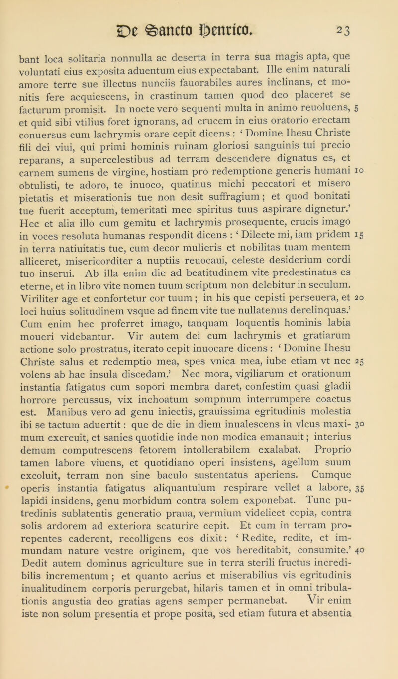 bant loca solitaria nonnulla ac deserta in terra sua magis apta, que voluntati eius exposita aduentum eius expectabant. Ille enim naturali amore terre sue illectus nunciis fauorabiles aures inclinans, et mo- nitis fere acquiescens, in crastinum tamen quod deo placeret se facturum promisit. In nocte vero sequenti multa in animo reuoluens, et quid sibi vtilius foret ignorans, ad crucem in eius oratorio erectam conuersus cum lachrymis orare cepit dicens : ‘ Domine Ihesu Christe fili dei viui, qui primi hominis ruinam gloriosi sanguinis tui precio reparans, a supercelestibus ad terram descendere dignatus es, et carnem sumens de virgine, hostiam pro redemptione generis humani obtulisti, te adoro, te inuoco, quatinus michi peccatori et misero pietatis et miserationis tue non desit suffragium; et quod bonitati tue fuerit acceptum, temeritati mee spiritus tuus aspirare dignetur.’ Hec et alia illo cum gemitu et lachrymis prosequente, crucis imago in voces resoluta humanas respondit dicens : ‘ Dilecte mi, iam pridem in terra natiuitatis tue, cum decor mulieris et nobilitas tuam mentem alliceret, misericorditer a nuptiis reuocaui, celeste desiderium cordi tuo inserui. Ab illa enim die ad beatitudinem vite predestinatus es eterne, et in libro vite nomen tuum scriptum non delebitur in seculum. Viriliter age et confortetur cor tuum ; in his que cepisti perseuera, et loci huius solitudinem vsque ad finem vite tue nullatenus derelinquas.’ Cum enim hec proferret imago, tanquam loquentis hominis labia moueri videbantur. Vir autem dei cum lachrymis et gratiarum actione solo prostratus, iterato cepit inuocare dicens : ‘ Domine Ihesu Christe salus et redemptio mea, spes vnica mea, iube etiam vt nec volens ab hac insula discedam.’ Nec mora, vigiliarum et orationum instantia fatigatus cum sopori membra daret, confestim quasi gladii horrore percussus, vix inchoatum sompnum interrumpere coactus est. Manibus vero ad genu iniectis, grauissima egritudinis molestia ibi se tactum aduertit: que de die in diem inualescens in vicus maxi- mum excreuit, et sanies quotidie inde non modica emanauit; interius demum computrescens fetorem intollerabilem exalabat. Proprio tamen labore viuens, et quotidiano operi insistens, agellum suum excoluit, terram non sine baculo sustentatus aperiens. Cumque operis instantia fatigatus aliquantulum respirare vellet a labore, lapidi insidens, genu morbidum contra solem exponebat. Tunc pu- tredinis sublatentis generatio praua, vermium videlicet copia, contra solis ardorem ad exteriora scaturire cepit. Et cum in terram pro- repentes caderent, recolligens eos dixit: ‘ Redite, redite, et im- mundam nature vestre originem, que vos hereditabit, consumite.’ Dedit autem dominus agriculture sue in terra sterili fructus incredi- bilis incrementum ; et quanto acrius et miserabilius vis egritudinis inualitudinem corporis perurgebat, hilaris tamen et in omni tribula- tionis angustia deo gratias agens semper permanebat. Vir enim iste non solum presentia et prope posita, sed etiam futura et absentia 5 io 15 20 25 3° 35 40