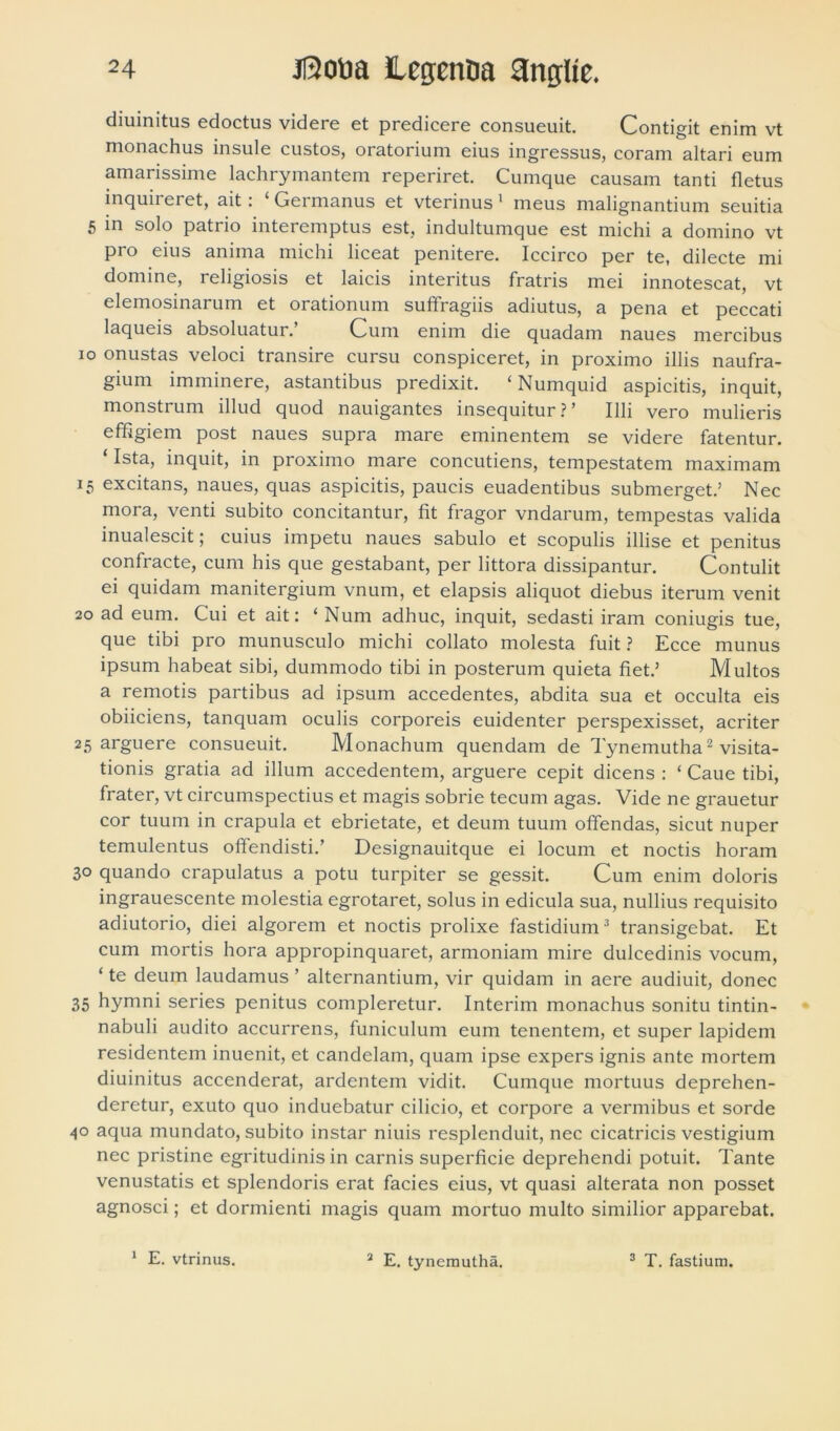 diuinitus edoctus videre et predicere consueuit. Contigit enim vt monachus insule custos, oratorium eius ingressus, coram altari eum amarissime lachrymantem reperiret. Cumque causam tanti fletus inquireret, ait: ‘ Germanus et vterinus 1 meus malignantium seuitia 5 in solo patrio interemptus est, indultumque est michi a domino vt pro eius anima michi liceat penitere. Iccirco per te, dilecte mi domine, religiosis et laicis interitus fratris mei innotescat, vt elemosinarum et orationum suffragiis adiutus, a pena et peccati laqueis absoluatur. Cum enim die quadam naues mercibus io onustas veloci transire cursu conspiceret, in proximo illis naufra- gium imminere, astantibus predixit. ‘Numquid aspicitis, inquit, monstrum illud quod nauigantes insequitur ?’ Illi vero mulieris effigiem post naues supra mare eminentem se videre fatentur. ‘ Ista, inquit, in proximo mare concutiens, tempestatem maximam 15 excitans, naues, quas aspicitis, paucis euadentibus submerget.’ Nec mora, venti subito concitantur, fit fragor vndarum, tempestas valida inualescit; cuius impetu naues sabulo et scopulis illise et penitus confracte, cum his que gestabant, per littora dissipantur. Contulit ei quidam manitergium vnum, et elapsis aliquot diebus iterum venit 20 ad eum. Cui et ait: ‘ Num adhuc, inquit, sedasti iram coniugis tue, que tibi pro munusculo michi collato molesta fuit ? Ecce munus ipsum habeat sibi, dummodo tibi in posterum quieta fiet.’ Multos a remotis partibus ad ipsum accedentes, abdita sua et occulta eis obiiciens, tanquam oculis corporeis euidenter perspexisset, acriter 25 arguere consueuit. Monachum quendam de Tynemutha2 visita- tionis gratia ad illum accedentem, arguere cepit dicens : ‘ Caue tibi, frater, vt circumspectius et magis sobrie tecum agas. Vide ne grauetur cor tuum in crapula et ebrietate, et deum tuum offendas, sicut nuper temulentus offendisti.’ Designauitque ei locum et noctis horam 30 quando crapulatus a potu turpiter se gessit. Cum enim doloris ingrauescente molestia egrotaret, solus in edicula sua, nullius requisito adiutorio, diei algorem et noctis prolixe fastidium3 transigebat. Et cum mortis hora appropinquaret, armoniam mire dulcedinis vocum, ‘ te deum laudamus ’ alternantium, vir quidam in aere audiuit, donec 35 hymni series penitus compleretur. Interim monachus sonitu tintin- nabuli audito accurrens, funiculum eum tenentem, et super lapidem residentem inuenit, et candelam, quam ipse expers ignis ante mortem diuinitus accenderat, ardentem vidit. Cumque mortuus deprehen- deretur, exuto quo induebatur cilicio, et corpore a vermibus et sorde 40 aqua mundato, subito instar niuis resplenduit, nec cicatricis vestigium nec pristine egritudinis in carnis superficie deprehendi potuit. Tante venustatis et splendoris erat facies eius, vt quasi alterata non posset agnosci; et dormienti magis quam mortuo multo similior apparebat. 1 E. vtrinus. 2 E. tynemutha. 3 T. fastium.
