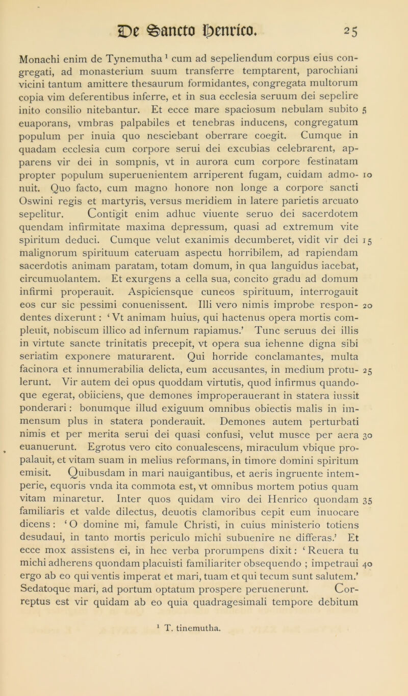 Monachi enim de Tynemutha1 cum ad sepeliendum corpus eius con- gregati, ad monasterium suum transferre temptarent, parochiani vicini tantum amittere thesaurum formidantes, congregata multorum copia vim deferentibus inferre, et in sua ecclesia seruum dei sepelire inito consilio nitebantur. Et ecce mare spaciosum nebulam subito 5 euaporans, vmbras palpabiles et tenebras inducens, congregatum populum per inuia quo nesciebant oberrare coegit. Cumque in quadam ecclesia cum corpore serui dei excubias celebrarent, ap- parens vir dei in sompnis, vt in aurora cum corpore festinatam propter populum superuenientem arriperent fugam, cuidam admo- 10 nuit. Quo facto, cum magno honore non longe a corpore sancti Oswini regis et martyris, versus meridiem in latere parietis arcuato sepelitur. Contigit enim adhuc viuente seruo dei sacerdotem quendam infirmitate maxima depressum, quasi ad extremum vite spiritum deduci. Cumque velut exanimis decumberet, vidit vir dei 15 malignorum spirituum cateruam aspectu horribilem, ad rapiendam sacerdotis animam paratam, totam domum, in qua languidus iacebat, circumuolantem. Et exurgens a cella sua, concito gradu ad domum infirmi properauit. Aspiciensque cuneos spirituum, interrogauit eos cur sic pessimi conuenissent. Illi vero nimis improbe respon- 20 dentes dixerunt: ‘ Vt animam huius, qui hactenus opera mortis com- pleuit, nobiscum illico ad infernum rapiamus.’ Tunc seruus dei illis in virtute sancte trinitatis precepit, vt opera sua iehenne digna sibi seriatim exponere maturarent. Qui horride conclamantes, multa facinora et innumerabilia delicta, eum accusantes, in medium protu- 25 Ierunt. Vir autem dei opus quoddam virtutis, quod infirmus quando- que egerat, obiiciens, que demones improperauerant in statera iussit ponderari: bonumque illud exiguum omnibus obiectis malis in im- mensum plus in statera ponderauit. Demones autem perturbati nimis et per merita serui dei quasi confusi, velut musce per aera 30 euanuerunt. Egrotus vero cito conualescens, miraculum vbique pro- palauit, et vitam suam in melius reformans, in timore domini spiritum emisit. Quibusdam in mari nauigantibus, et aeris ingruente intem- perie, equoris vnda ita commota est, vt omnibus mortem potius quam vitam minaretur. Inter quos quidam viro dei Henrico quondam 35 familiaris et valde dilectus, deuotis clamoribus cepit eum inuocare dicens : ‘ O domine mi, famule Christi, in cuius ministerio totiens desudaui, in tanto mortis periculo michi subuenire ne differas.’ Et ecce mox assistens ei, in hec verba prorumpens dixit: ‘ Reuera tu michi adherens quondam placuisti familiariter obsequendo ; impetraui 40 ergo ab eo qui ventis imperat et mari, tuam et qui tecum sunt salutem.’ Sedatoque mari, ad portum optatum prospere peruenerunt. Cor- reptus est vir quidam ab eo quia quadragesimali tempore debitum