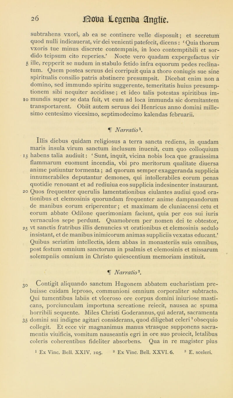 subtrahens vxori, ab ea se continere velle disposuit; et secretum quod nulli indicauerat, vir dei venienti patefecit, dicens : ‘ Quia thorum vxoris tue minus discrete contempnis, in loco contemptibili et sor- dido teipsum cito reperies.’ Nocte vero quadam expergefactus vir 5 ille, repperit se nudum in stabulo fetido infra equorum pedes reclina- tum. Quem postea seruus dei corripuit quia a thoro coniugis sue sine spiritualis consilio patris abstinere presumpsit. Dicebat enim non a domino, sed immundo spiritu suggerente, temeritatis huius presump- tionem sibi nequiter accidisse; et ideo talis potestas spiritibus im- io mundis super se data fuit, vt eum ad loca immunda sic dormitantem transportarent. Obiit autem seruus dei Henricus anno domini mille- simo centesimo vicesimo, septimodecimo kalendas februarii. T Narratio \ Illis diebus quidam religiosus a terra sancta rediens, in quadam maris insula virum sanctum inclusum inuenit, cum quo colloquium 15 habens talia audiuit: ‘Sunt, inquit, vicina nobis loca que grauissima flammarum euomunt incendia, vbi pro meritorum qualitate diuersa anime patiuntur tormenta ; ad quorum semper exaggeranda supplicia innumerabiles deputantur demones, qui intollerabiles eorum penas quotidie renouant et ad rediuiua eos supplicia indesinenter instaurant. 20 Quos frequenter querulis lamentationibus eiulantes audiui quod ora- tionibus et elemosinis quorundam frequenter anime dampnandorum de manibus eorum eriperentur; et maximam de cluniacensi cetu et eorum abbate Odilone querimoniam faciunt, quia per eos sui iuris vernaculos sepe perdunt. Quamobrem per nomen dei te obtestor, 25 vt sanctis fratribus illis denuncies vt orationibus et elemosinis sedulo insistant, et de manibus inimicorum animas suppliciis vexatas educant.’ Quibus seriatim intellectis, idem abbas in monasteriis suis omnibus, post festum omnium sanctorum in psalmis et elemosinis et missarum solempniis omnium in Christo quiescentium memoriam instituit. H Narratio’1. 30 Contigit aliquando sanctum Hugonem abbatem eucharistiam pre- buisse cuidam leproso, communioni omnium corporaliter subtracto. Qui tumentibus labiis et vlceroso ore corpus domini iniuriose masti- cans, porciunculam importuna screatione reiecit, nausea ac spuma horribili sequente. Miles Christi Godcrannus, qui aderat, sacramenta 35 domini sui indigne agitari considerans, quod diligebat celeri3 obsequio collegit. Et ecce vir magnanimus manus vtrasque supponens sacra- mentis viuificis, vomitum nauseantis egri in ore suo proiecit, letalibus coleris coherentibus fideliter absorbens. Qua in re magister pius 1 Ex Vine. Bell. XXIV. 105. 2 Ex Vine. Bell. XXVI. 6. 3 E. sceleri.