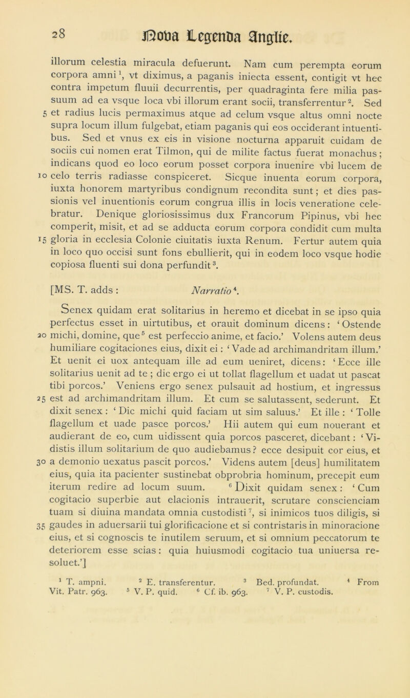 illorum celestia miracula defuerunt. Nam cum perempta eorum corpora amni vt diximus, a paganis iniecta essent, contigit vt hec contra impetum fluuii decurrentis, per quadraginta fere milia pas- suum ad ea vsque loca vbi illorum erant socii, transferrentur1 2. Sed 5 et radius lucis permaximus atque ad celum vsque altus omni nocte supra locum illum fulgebat, etiam paganis qui eos occiderant intuenti- bus. Sed et vnus ex eis in visione nocturna apparuit cuidam de sociis cui nomen erat Iilmon, qui de milite factus fuerat monachus; indicans quod eo loco eorum posset corpora inuenire vbi lucem de 10 celo terris radiasse conspiceret. Sicque inuenta eorum corpora, iuxta honorem martyribus condignum recondita sunt; et dies pas- sionis vel inuentionis eorum congrua illis in locis veneratione cele- bratur. Denique gloriosissimus dux Francorum Pipinus, vbi hec comperit, misit, et ad se adducta eorum corpora condidit cum multa x5 gloria in ecclesia Colonie ciuitatis iuxta Renum. Fertur autem quia in loco quo occisi sunt fons ebullierit, qui in eodem loco vsque hodie copiosa fluenti sui dona perfundit3. [MS. T. adds : Narratio 4. Senex quidam erat solitarius in heremo et dicebat in se ipso quia perfectus esset in uirtutibus, et orauit dominum dicens: ‘ Ostende ao michi, domine, que est perfeccio anime, et facio.’ Volens autem deus humiliare cogitaciones eius, dixit ei: ‘Vade ad archimandritam illum.’ Et uenit ei uox antequam ille ad eum ueniret, dicens: ‘ Ecce ille solitarius uenit ad te ; dic ergo ei ut tollat flagellum et uadat ut pascat tibi porcos.’ Veniens ergo senex pulsauit ad hostium, et ingressus 25 est ad archimandritam illum. Et cum se salutassent, sederunt. Et dixit senex : ‘ Dic michi quid faciam ut sim saluus.’ Et ille : ‘ Tolle flagellum et uade pasce porcos.’ Hii autem qui eum nouerant et audierant de eo, cum uidissent quia porcos pasceret, dicebant: ‘ Vi- distis illum solitarium de quo audiebamus ? ecce desipuit cor eius, et 30 a demonio uexatus pascit porcos.’ Videns autem [deus] humilitatem eius, quia ita pacienter sustinebat obprobria hominum, precepit eum iterum redire ad locum suum. 6 Dixit quidam senex : ‘ Cum cogitacio superbie aut elacionis intrauerit, scrutare conscienciam tuam si diuina mandata omnia custodisti7, si inimicos tuos diligis, si 35 gaudes in aduersarii tui glorificacione et si contristaris in minoracione eius, et si cognoscis te inutilem seruum, et si omnium peccatorum te deteriorem esse scias: quia huiusmodi cogitacio tua uniuersa re- soluet.’] 1 T. ampni. 2 E. transferentur. 3 Bed. profundat. * From Vit. Patr. 963. 5 V. P. quid. 6 Cf. ib. 963. 7 V. P. custodis.