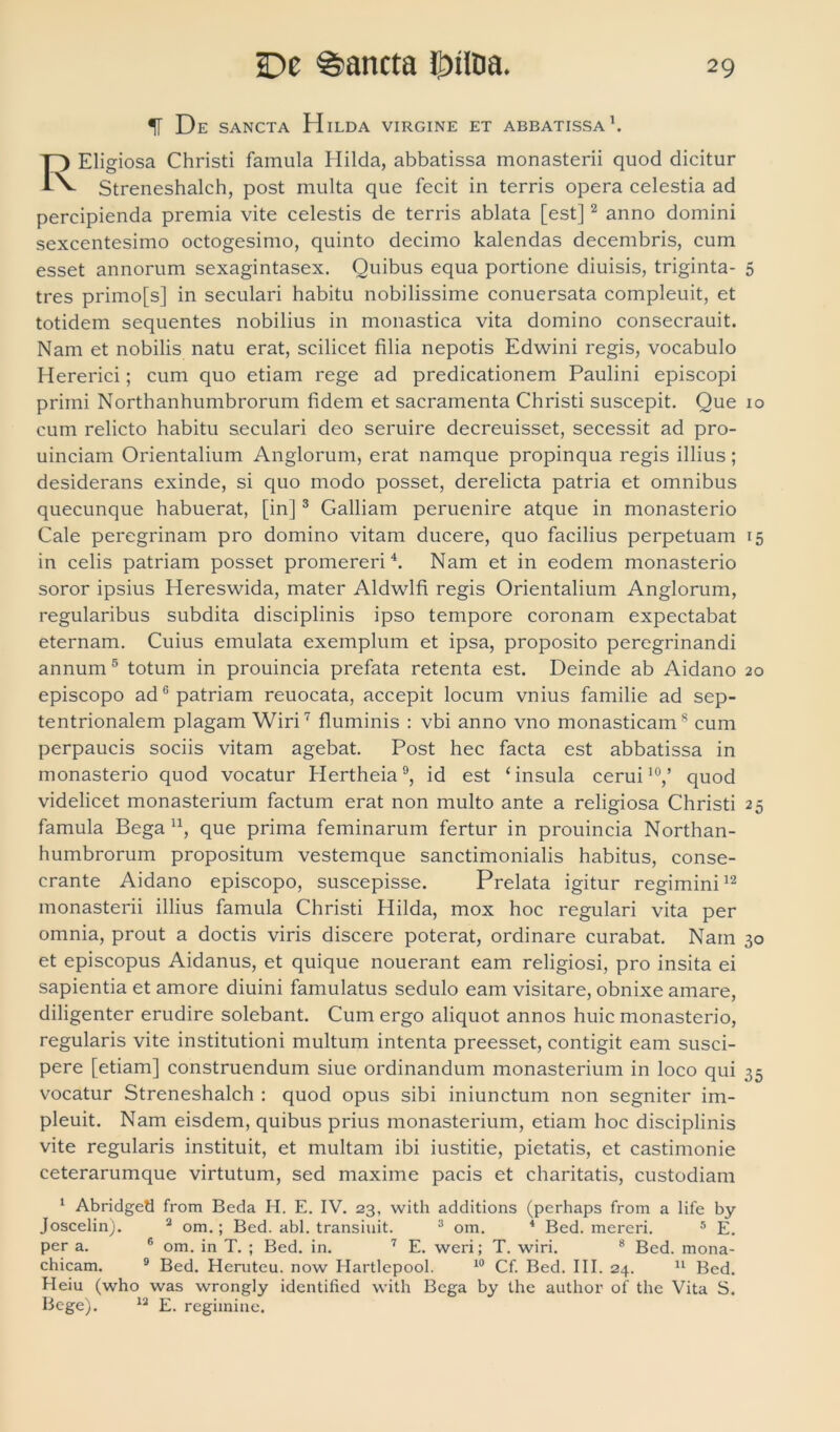 1F De sancta H ILDA VIRGINE ET ABBATISSA1. Eligiosa Christi famula Hilda, abbatissa monasterii quod dicitur Streneshalch, post multa que fecit in terris opera celestia ad percipienda premia vite celestis de terris ablata [est]2 anno domini sexcentesimo octogesimo, quinto decimo kalendas decembris, cum esset annorum sexagintasex. Quibus equa portione diuisis, triginta- 5 tres primo[s] in seculari habitu nobilissime conuersata compleuit, et totidem sequentes nobilius in monastica vita domino consecrauit. Nam et nobilis natu erat, scilicet filia nepotis Edwini regis, vocabulo Hererici; cum quo etiam rege ad predicationem Paulini episcopi primi Northanhumbrorum fidem et sacramenta Christi suscepit. Que 10 cum relicto habitu seculari deo seruire decreuisset, secessit ad pro- uinciam Orientalium Anglorum, erat namque propinqua regis illius ; desiderans exinde, si quo modo posset, derelicta patria et omnibus quecunque habuerat, [in]3 Galliam peruenire atque in monasterio Cale peregrinam pro domino vitam ducere, quo facilius perpetuam 15 in celis patriam posset promereri4. Nam et in eodem monasterio soror ipsius Hereswida, mater Aldwlfi regis Orientalium Anglorum, regularibus subdita disciplinis ipso tempore coronam expectabat eternam. Cuius emulata exemplum et ipsa, proposito peregrinandi annum 5 totum in prouincia prefata retenta est. Deinde ab Aidano 20 episcopo ad6 patriam reuocata, accepit locum vnius familie ad sep- tentrionalem plagam Wiri7 fluminis : vbi anno vno monasticam8 cum perpaucis sociis vitam agebat. Post hec facta est abbatissa in monasterio quod vocatur Hertheia9, id est ‘insula cerui10,’ quod videlicet monasterium factum erat non multo ante a religiosa Christi 25 famula Bega n, que prima feminarum fertur in prouincia Northan- humbrorum propositum vestemque sanctimonialis habitus, conse- crante Aidano episcopo, suscepisse. Prelata igitur regimini12 monasterii illius famula Christi Hilda, mox hoc regulari vita per omnia, prout a doctis viris discere poterat, ordinare curabat. Nam 30 et episcopus Aidanus, et quique nouerant eam religiosi, pro insita ei sapientia et amore diuini famulatus sedulo eam visitare, obnixe amare, diligenter erudire solebant. Cum ergo aliquot annos huic monasterio, regularis vite institutioni multum intenta preesset, contigit eam susci- pere [etiam] construendum siue ordinandum monasterium in loco qui 35 vocatur Streneshalch : quod opus sibi iniunctum non segniter im- pleuit. Nam eisdem, quibus prius monasterium, etiam hoc disciplinis vite regularis instituit, et multam ibi iustitie, pietatis, et castimonie ceterarumque virtutum, sed maxime pacis et charitatis, custodiam 1 Abridged from Beda H. E. IV. 23, with additions (perhaps from a life by Joscelin). 2 om.; Bed. abi. transiliit. 3 om. 4 Bed. mereri. 5 E. per a. 6 om. in T. ; Bed. in. 7 E. weri; T. wiri. 8 Bed. mona- chicam. 9 Bed. Heruteu. now Hartlepool. 10 Cf. Bed. III. 24. 11 Bed. Heiu (who was wrongly identified with Bega by the author of the Vita S. Bege). 12 E. regimine.