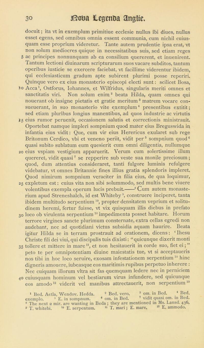 docuit; ita vt in exemplum primitiue ecclesie nullus ibi diues, nullus esset egens, sed omnibus omnia essent communia, cum nichil cuius- quam esse proprium videretur. Tante autem prudentie ipsa erat, vt non solum mediocres quique in necessitatibus suis, sed etiam reges 5 ac principes nonnunquam ab ea consilium quererent, et inuenirent. Tantum lectioni diuinarum scripturarum suos vacare subditos, tantum operibus iusticie se exercere faciebat, vt facillime viderentur ibidem, qui ecclesiasticum gradum apte subirent plurimi posse reperiri. Quinque vero ex eius monasterio episcopi electi sunt: scilicet Bosa, *o Acca1, Ostforus, Iohannes, et Wilfridus, singularis meriti omnes et sanctitatis viri. Non solum enim2 beata Hilda, quam omnes qui nouerant ob insigne pietatis et gratie meritum3 matrem vocare con- sueuerant, in suo monasterio vite exemplum4 presentibus extitit; sed etiam pluribus longius manentibus, ad quos industrie ac virtutis £5 eius rumor peruenit, occasionem salutis et correctionis ministrauit. Oportebat namque impleri sompnium quod mater eius Breguswida in infantia eius vidit: Que, cum vir eius Herericus exularet sub rege Britonum Cerdico, vbi et veneno periit, vidit per5 sompnium quodG quasi subito sublatum eum quesierit cum omni diligentia, nullumque 20 eius vspiam vestigium apparuerit. Verum cum solertissime illum quereret, vidit quasi7 se repperire sub veste sua monile preciosum; quod, dum attentius consideraret, tanti fulgore luminis refulgere videbatur, vt omnes Britannie fines illius gratia splendoris impleret. Quod nimirum sompnium veraciter in filia eius, de qua loquimur, 25 expletum est: cuius vita non sibi solummodo, sed multis bene viuere volentibus exempla operum lucis prebuit. 8 Cum autem monaste- rium apud Streneshalch, id est Whiteby9, construere inciperet, tanta ibidem multitudo serpentium10, propter densitatem veprium et solitu- dinem heremi, fertur fuisse, vt vix quisquam illis diebus in prefato 30 loco ob virulenta serpentium10 impedimenta posset habitare. Horum terrore virgines sancte plurimum consternate, extra cellas egredi non audebant, nec ad quotidiani victus subsidia aquam haurire. Beata igitur Hilda se in terram prostrauit ad orationem, dicens: ‘ Ihesu Christe fili dei viui, qui discipulis tuis dixisti: “quicunque dixerit monti 35 tollere et mittere in mare u, et non hesitauerit in corde suo, fiet ei; ” peto te per omnipotentiam diuine maiestatis tue, vt si acceptaueris nos tibi in hoc loco seruire, exosam infestationem serpentium 111 hinc digneris amouere, iubeasque eos maritimis rupibus perpetuo inherere : Nec cuiquam illorum vitra sit fas quemquam ledere nec in perniciem 40 cuiusquam hominum vel bestiarum virus infundere, sed quicunque eos amodo12 viderit vel manibus attrectauerit, non serpentium10 1 Bed. Aetia, Wendov. Hedda. 2 Bed. vero. 3 om. in Bed. 4 Bed. exemplo. 5 E. in sompnum. 6 om. in Bed. 7 vidit quasi om. in Bed. 8 The next 2 mir. are wanting in Beda ; they are mentioned in Ms. Lansd. 43^.