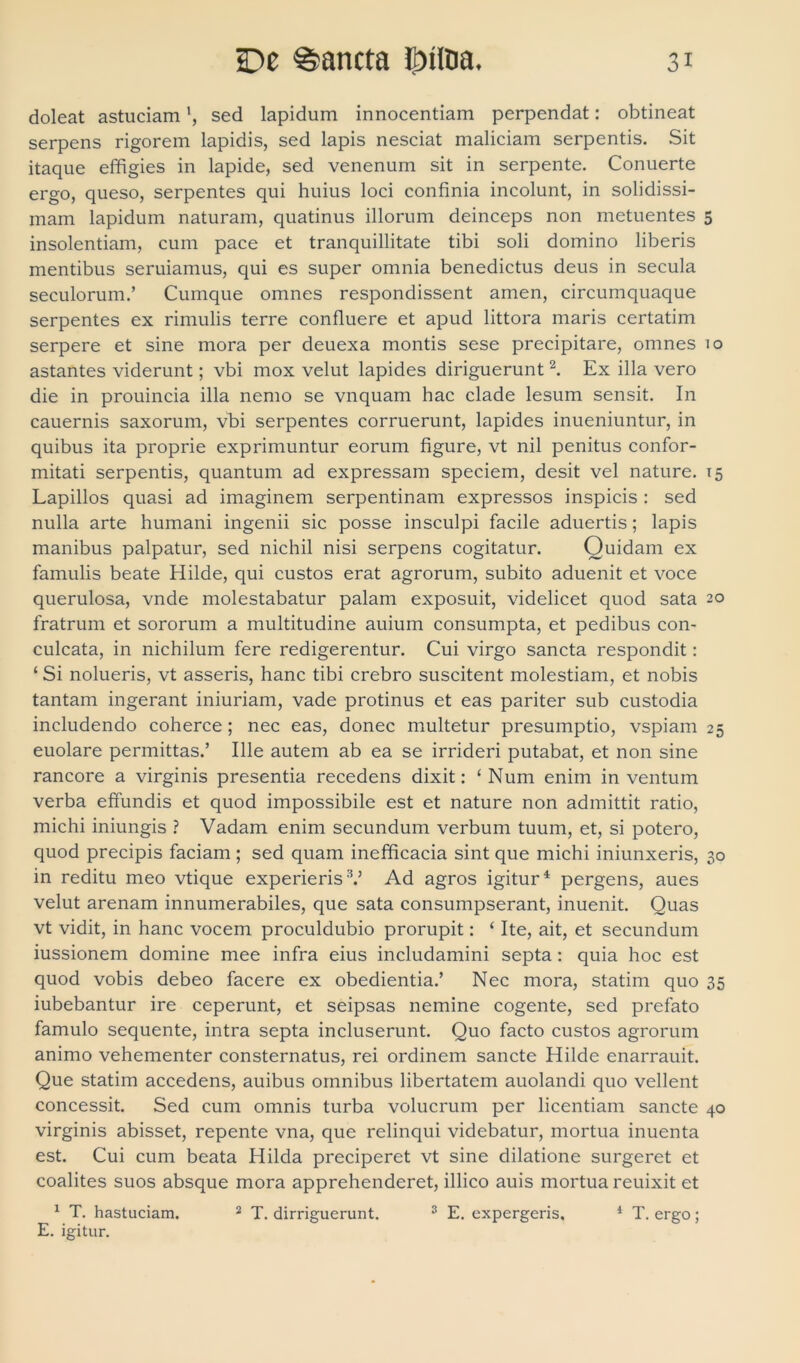 doleat astuciaml, sed lapidum innocentiam perpendat: obtineat serpens rigorem lapidis, sed lapis nesciat maliciam serpentis. Sit itaque effigies in lapide, sed venenum sit in serpente. Conuerte ergo, queso, serpentes qui huius loci confinia incolunt, in solidissi- mam lapidum naturam, quatinus illorum deinceps non metuentes 5 insolentiam, cum pace et tranquillitate tibi soli domino liberis mentibus seruiamus, qui es super omnia benedictus deus in secula seculorum.’ Cumque omnes respondissent amen, circumquaque serpentes ex rimulis terre confluere et apud littora maris certatim serpere et sine mora per deuexa montis sese precipitare, omnes 10 astantes viderunt; vbi mox velut lapides diriguerunt2. Ex illa vero die in prouincia illa nemo se vnquam hac clade lesum sensit. In cauernis saxorum, vbi serpentes corruerunt, lapides inueniuntur, in quibus ita proprie exprimuntur eorum figure, vt nil penitus confor- mitati serpentis, quantum ad expressam speciem, desit vel nature. 15 Lapillos quasi ad imaginem serpentinam expressos inspicis : sed nulla arte humani ingenii sic posse insculpi facile aduertis; lapis manibus palpatur, sed nichil nisi serpens cogitatur. Ouidam ex famulis beate Hilde, qui custos erat agrorum, subito aduenit et voce querulosa, vnde molestabatur palam exposuit, videlicet quod sata 20 fratrum et sororum a multitudine auium consumpta, et pedibus con- culcata, in nichilum fere redigerentur. Cui virgo sancta respondit: ‘ Si nolueris, vt asseris, hanc tibi crebro suscitent molestiam, et nobis tantam ingerant iniuriam, vade protinus et eas pariter sub custodia includendo coherce; nec eas, donec multetur presumptio, vspiam 25 euolare permittas.’ Ille autem ab ea se irrideri putabat, et non sine rancore a virginis presentia recedens dixit: ‘ Num enim in ventum verba effundis et quod impossibile est et nature non admittit ratio, michi iniungis ? Vadam enim secundum verbum tuum, et, si potero, quod precipis faciam ; sed quam inefficacia sint que michi iniunxeris, 30 in reditu meo vtique experieris:V Ad agros igitur4 pergens, aues velut arenam innumerabiles, que sata consumpserant, inuenit. Quas vt vidit, in hanc vocem proculdubio prorupit: ‘ Ite, ait, et secundum iussionem domine mee infra eius includamini septa: quia hoc est quod vobis debeo facere ex obedientia.’ Nec mora, statim quo 35 iubebantur ire ceperunt, et seipsas nemine cogente, sed prefato famulo sequente, intra septa incluserunt. Quo facto custos agrorum animo vehementer consternatus, rei ordinem sancte Hilde enarrauit. Que statim accedens, auibus omnibus libertatem auolandi quo vellent concessit. Sed cum omnis turba volucrum per licentiam sancte 40 virginis abisset, repente vna, que relinqui videbatur, mortua inuenta est. Cui cum beata Hilda preciperet vt sine dilatione surgeret et coalites suos absque mora apprehenderet, illico auis mortua reuixit et 1 T. hastuciam. 2 T. dirriguerunt. 3 E. expergeris. 1 T. ergo; E. igitur.