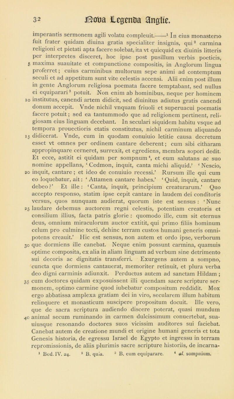 imperantis sermonem agili volatu compleuit. 1 In eius monasterio fuit frater quidam diuina gratia specialiter insignis, qui2 carmina religioni et pietati apta facere solebat, ita vt quicquid ex diuinis litteris per interpretes disceret, hoc ipse post pusillum verbis poeticis, 5 maxima suauitate et compunctione compositis, in Anglorum lingua pi oferret; cuius carminibus multorum sepe animi ad contemptum seculi et ad appetitum sunt vite celestis accensi. Alii enim post illum in gente Anglorum religiosa poemata facere temptabant, sed nullus ei equiparari3 potuit. Non enim ab hominibus, neque per hominem io institutus, canendi artem didicit, sed diuinitus adiutus gratis canendi donum accepit. Vnde nichil vnquam friuoli et superuacui poematis facere potuit; sed ea tantummodo que ad religionem pertinent, reli- giosam eius linguam decebant. In seculari siquidem habitu vsque ad tempora prouectioris etatis constitutus, nichil carminum aliquando 15 didicerat. Vnde, cum in quodam conuiuio letitie causa decretum esset vt omnes per ordinem cantare deberent; cum sibi citharam appropinquare cerneret, surrexit, et egrediens, membra sopori dedit. Et ecce, astitit ei quidam per sompnum4, et eum salutans ac suo nomine appellans, ‘ Cedmon, inquit, canta michi aliquid.’ ‘ Nescio, 20 inquit, cantare ; et ideo de conuiuio recessi.’ Rursum ille qui cum eo loquebatur, ait: ‘ Attamen cantare habes.’ ‘ Quid, inquit, cantare debeo?’ Et ille: ‘Canta, inquit, principium creaturarum.’ Quo accepto responso, statim ipse cepit cantare in laudem dei conditoris versus, quos nunquam audierat, quorum iste est sensus: ‘Nunc 25 laudare debemus auctorem regni celestis, potentiam creatoris et consilium illius, facta patris glorie : quomodo ille, cum sit eternus deus, omnium miraculorum auctor extitit, qui primo filiis hominum celum pro culmine tecti, dehinc terram custos humani generis omni- potens creauit.’ Hic est sensus, non autem et ordo ipse, verborum 30 que dormiens ille canebat. Neque enim possunt carmina, quamuis optime composita, ex alia in aliam linguam ad verbum sine detrimento sui decoris ac dignitatis transferri. Exurgens autem a sompno, cuncta que dormiens cantauerat, memoriter retinuit, et plura verba deo digni carminis adiunxit. Perductus autem ad sanctam Hildam ; 35 cum doctores quidam exposuissent illi quendam sacre scripture ser- monem, optimo carmine quod iubebatur compositum reddidit. Mox ergo abbatissa amplexa gratiam dei in viro, secularem illum habitum relinquere et monasticum suscipere propositum docuit. Ille vero, que de sacra scriptura audiendo discere poterat, quasi mundum 40 animal secum ruminando in carmen dulcissimum conuertebat, sua- uiusque resonando doctores suos vicissim auditores sui faciebat. Canebat autem de creatione mundi et origine humani generis et tota Genesis historia, de egressu Israel de Egypto et ingressu in terram repromissionis, de aliis plurimis sacre scripture historiis, de incarna- 1 Bed. IV. 24. 2 B. quia. 3 B. eum equiparare. 4 al. sompnium.