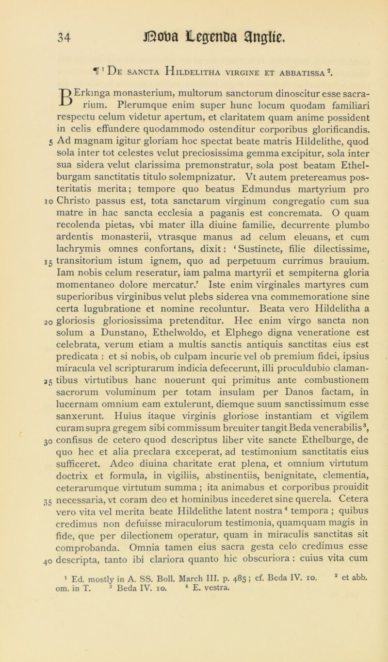 1P De sancta Hildelitha virgine et abbatissa1 2. rkinga monasterium, multorum sanctorum dinoscitur esse sacra- rium. Plerumque enim super hunc locum quodam familiari respectu celum videtur apertum, et claritatem quam anime possident in celis effundere quodammodo ostenditur corporibus glorificandis. 5 Ad magnam igitur gloriam hoc spectat beate matris Hildelithe, quod sola inter tot celestes velut preciosissima gemma excipitur, sola inter sua sidera velut clarissima premonstratur, sola post beatam Ethel- burgam sanctitatis titulo solempnizatur. Vt autem pretereamus pos- teritatis merita; tempore quo beatus Edmundus martyrium pro io Christo passus est, tota sanctarum virginum congregatio cum sua matre in hac sancta ecclesia a paganis est concremata. O quam recolenda pietas, vbi mater illa diuine familie, decurrente plumbo ardentis monasterii, vtrasque manus ad celum eleuans, et cum lachrymis omnes confortans, dixit: ‘ Sustinete, filie dilectissime, 15 transitorium istum ignem, quo ad perpetuum currimus brauium. Iam nobis celum reseratur, iam palma martyrii et sempiterna gloria momentaneo dolore mercatur.’ Iste enim virginales martyres cum superioribus virginibus velut plebs siderea vna commemoratione sine certa lugubratione et nomine recoluntur. Beata vero Hildelitha a 20 gloriosis gloriosissima pretenditur. Hec enim virgo sancta non solum a Dunstano, Ethelwoldo, et Elphego digna veneratione est celebrata, verum etiam a multis sanctis antiquis sanctitas eius est predicata : et si nobis, ob culpam incurievel ob premium fidei, ipsius miracula vel scripturarum indicia defecerunt, illi proculdubio claman- 25 tibus virtutibus hanc nouerunt qui primitus ante combustionem sacrorum voluminum per totam insulam per Danos factam, in lucernam omnium eam extulerunt, diemque suum sanctissimum esse sanxerunt. Huius itaque virginis gloriose instantiam et vigilem curam supra gregem sibi commissum breuiter tangit Beda venerabilis3, 30 confisus de cetero quod descriptus liber vite sancte Ethelburge, de quo hec et alia preclara exceperat, ad testimonium sanctitatis eius sufficeret. Adeo diuina charitate erat plena, et omnium virtutum doctrix et formula, in vigiliis, abstinentiis, benignitate, clementia, ceterarumque virtutum summa ; ita animabus et corporibus prouidit 35 necessaria, vt coram deo et hominibus incederet sine querela. Cetera vero vita vel merita beate Hildelithe latent nostra4 tempora ; quibus credimus non defuisse miraculorum testimonia, quamquam magis in fide, que per dilectionem operatur, quam in miraculis sanctitas sit comprobanda. Omnia tamen eius sacra gesta celo credimus esse 40 descripta, tanto ibi clariora quanto hic obscuriora : cuius vita cum 1 Ed. mostly in A. SS. Boli. March III. p. 485 5 cf. Beda IV. 10. 2 et abb. om. in T. 3 Beda IV. 10. 4 E. vestra.