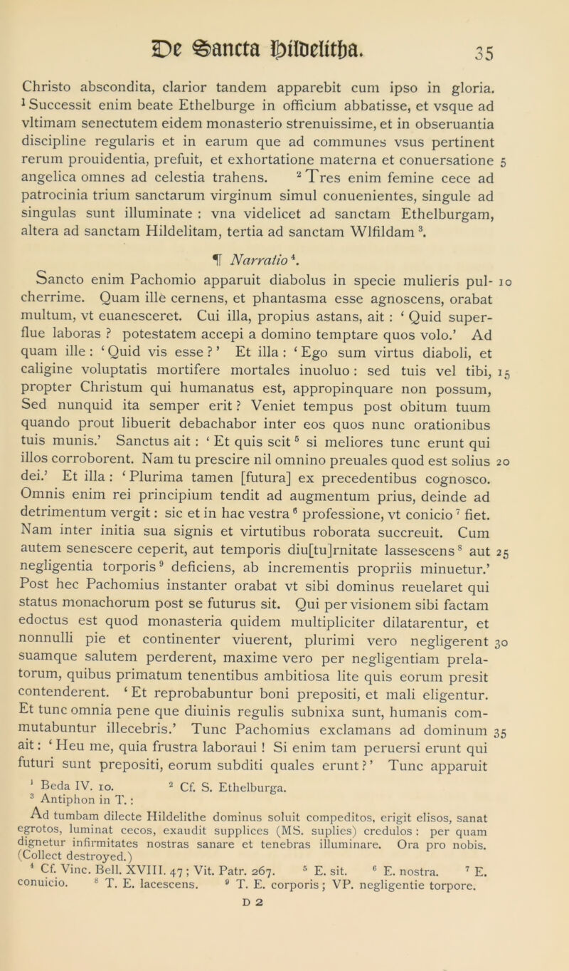 De ©ancta it)iloelitfra. Christo abscondita, clarior tandem apparebit cum ipso in gloria. 1 Successit enim beate Ethelburge in officium abbatisse, et vsque ad vltimam senectutem eidem monasterio strenuissime, et in obseruantia discipline regularis et in earum que ad communes vsus pertinent rerum prouidentia, prefuit, et exhortatione materna et conuersatione 5 angelica omnes ad celestia trahens. 2 Tres enim femine cece ad patrocinia trium sanctarum virginum simul conuenientes, singule ad singulas sunt illuminate : vna videlicet ad sanctam Ethelburgam, altera ad sanctam Hildelitam, tertia ad sanctam Wlfildam 3. 1f Narratio4. Sancto enim Pachomio apparuit diabolus in specie mulieris pul- 10 cherrime. Quam ille cernens, et phantasma esse agnoscens, orabat multum, vt euanesceret. Cui illa, propius astans, ait : ‘ Quid super- flue laboras ? potestatem accepi a domino temptare quos volo.’ Ad quam ille : ‘ Quid vis esse ? ’ Et illa : ‘ Ego sum virtus diaboli, et caligine voluptatis mortifere mortales inuoluo: sed tuis vel tibi, 15 propter Christum qui humanatus est, appropinquare non possum, Sed nunquid ita semper erit ? Veniet tempus post obitum tuum quando prout libuerit debachabor inter eos quos nunc orationibus tuis munis.’ Sanctus ait : ‘ Et quis scit5 si meliores tunc erunt qui illos corroborent. Nam tu prescire nil omnino preuales quod est solius 20 dei.’ Et illa : ‘ Plurima tamen [futura] ex precedentibus cognosco. Omnis enim rei principium tendit ad augmentum prius, deinde ad detrimentum vergit: sic et in hac vestra6 professione, vt conicio 7 fiet. Nam inter initia sua signis et virtutibus roborata succreuit. Cum autem senescere ceperit, aut temporis diu[tu]rnitate lassescens8 aut 25 negligentia torporis9 deficiens, ab incrementis propriis minuetur.’ Post hec Pachomius instanter orabat vt sibi dominus reuelaret qui status monachorum post se futurus sit. Qui per visionem sibi factam edoctus est quod monasteria quidem multipliciter dilatarentur, et nonnulli pie et continenter viuerent, plurimi vero negligerent 30 suamque salutem perderent, maxime vero per negligentiam prela- torum, quibus primatum tenentibus ambitiosa lite quis eorum presit contenderent. ‘ Et reprobabuntur boni prepositi, et mali eligentur. Et tunc omnia pene que diuinis regulis subnixa sunt, humanis com- mutabuntur illecebris.’ Tunc Pachomius exclamans ad dominum 35 ait: ‘ Heu me, quia frustra laboraui ! Si enim tam peruersi erunt qui futuri sunt prepositi, eorum subditi quales erunt?’ Tunc apparuit 1 Beda IV. 10. 2 Cf. S. Ethelburga. 3 Antiphon in T.: Ad tumbam dilecte Hildelithe dominus soluit compeditos, erigit elisos, sanat egrotos, luminat cecos, exaudit supplices (MS. suplies) credulos : per quam dignetur infirmitates nostras sanare et tenebras illuminare. Ora pro nobis. (Collect destroyed.) 4 Cf. Vine. Bell. XVIII. 47 ; Vit. Patr. 267. 5 E. sit. 6 E. nostra. 7 E. conuicio. 8 T. E. lacescens. 9 T. E. corporis; VP. negligentie torpore. D 2
