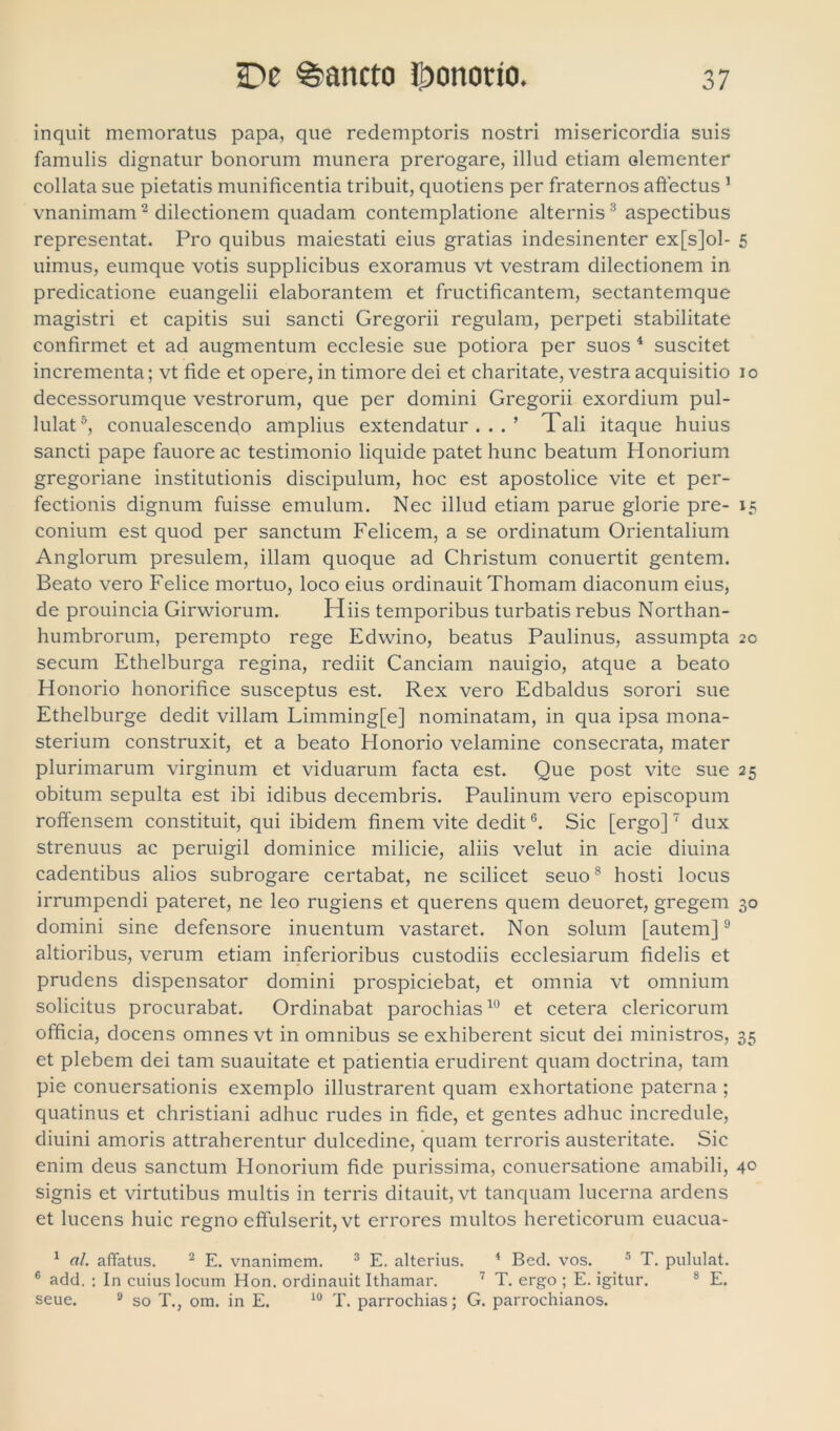 inquit memoratus papa, que redemptoris nostri misericordia suis famulis dignatur bonorum munera prerogare, illud etiam olementer collata sue pietatis munificentia tribuit, quotiens per fraternos affectus 1 vnanimam2 dilectionem quadam contemplatione alternis 3 aspectibus representat. Pro quibus maiestati eius gratias indesinenter ex[s]ol- 5 uimus, eumque votis supplicibus exoramus vt vestram dilectionem in predicatione euangelii elaborantem et fructificantem, sectantemque magistri et capitis sui sancti Gregorii regulam, perpeti stabilitate confirmet et ad augmentum ecclesie sue potiora per suos 4 suscitet incrementa; vt fide et opere, in timore dei et charitate, vestra acquisitio io decessorumque vestrorum, que per domini Gregorii exordium pul- lulat5, conualescendo amplius extendatur...’ Tali itaque huius sancti pape fauore ac testimonio liquide patet hunc beatum Honorium gregoriane institutionis discipulum, hoc est apostolice vite et per- fectionis dignum fuisse emulum. Nec illud etiam parue glorie pre- 15 conium est quod per sanctum Felicem, a se ordinatum Orientalium Anglorum presulem, illam quoque ad Christum conuertit gentem. Beato vero Felice mortuo, loco eius ordinauit Thomam diaconum eius, de prouincia Girwiorum. Hiis temporibus turbatis rebus Northan- humbrorum, perempto rege Edwino, beatus Paulinus, assumpta 20 secum Ethelburga regina, rediit Canciam nauigio, atque a beato Honorio honorifice susceptus est. Rex vero Edbaldus sorori sue Ethelburge dedit villam Limming[e] nominatam, in qua ipsa mona- sterium construxit, et a beato Honorio velamine consecrata, mater plurimarum virginum et viduarum facta est. Que post vite sue 25 obitum sepulta est ibi idibus decembris. Paulinum vero episcopum roffensem constituit, qui ibidem finem vite dedit6. Sic [ergo]7 dux strenuus ac peruigil dominice milicie, aliis velut in acie diuina cadentibus alios subrogare certabat, ne scilicet seuo8 hosti locus irrumpendi pateret, ne leo rugiens et querens quem deuoret, gregem 30 domini sine defensore inuentum vastaret. Non solum [autem]9 altioribus, verum etiam inferioribus custodiis ecclesiarum fidelis et prudens dispensator domini prospiciebat, et omnia vt omnium solicitus procurabat. Ordinabat parochias10 et cetera clericorum officia, docens omnes vt in omnibus se exhiberent sicut dei ministros, 35 et plebem dei tam suauitate et patientia erudirent quam doctrina, tam pie conuersationis exemplo illustrarent quam exhortatione paterna ; quatinus et christiani adhuc rudes in fide, et gentes adhuc incredule, diuini amoris attraherentur dulcedine, quam terroris austeritate. Sic enim deus sanctum Honorium fide purissima, conuersatione amabili, 40 signis et virtutibus multis in terris ditauit, vt tanquam lucerna ardens et lucens huic regno effulserit, vt errores multos hereticorum euacua- 1 «/. affatus. 2 E. vnanimem. 3 E. alterius. 4 Bed. vos. 5 T. pululat. 6 add. : In cuius locum Hon. ordinauit Ithamar. 7 T. ergo ; E. igitur. s E. seue. 9 so T., om. in E. 10 T. parrochias; G. parrochianos.