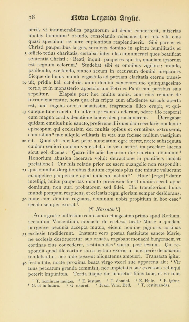 uerit, vt innumerabiles paganorum ad deum conuerterit, miserias multas hominum 1 orando, consolando releuauerit, et tota vita eius quasi speculum cernere cupientibus resplenduerit. Sibi parcus et Christi pauperibus largus, seruiens domino in spiritu humilitatis et 5 officio totius charitatis, certabat inter illos annumerari quos beatificat sententia Christi : ‘ Beati, inquit, pauperes spiritu, quoniam ipsorum est regnum celorum.’ Studebat sibi et omnibus vigilare ; orando, psallendo, excitando, omnes secum in occursum domini preparare. Sicque de huius mundi ergastulo ad patriam claritatis eterne transi- 10 uit, pridie kal. octobris, anno domini sexcentesimo quinquagesimo tertio, et in monasterio apostolorum Petri et Pauli cum patribus suis sepelitur. Elapsis post hec multis annis, cum eius reliquie de terra eleuarentur, hora qua eius cripta cum effodiente sarculo aperta est, tam ingens odoris suauissimi fragranda illico erupit, vt qui- 15 cunque tunc sancto illi officio presentes aderant, odore illo respersi cum magna cordis deuotione laudes deo proclamarent. Derogabat quidam emulus huic sancto, preferens illi quendam secularis opulentie episcopum qui ecclesiam dei multis opibus et ornatibus extruxerat, cum istum2 tale aliquid vtilitatis in vita sua fecisse nullum vestigium 20 sit. Quod vbi eius loci prior nunciatum egre ferret, nocte subsequuta cuidam seniori quidam venerabilis in visu astitit, ita preclare lucens sicut sol, dicens : ‘ Quare ille talis hesterno die sanctum dominum3 Honorium abusiua lacerare voluit detractione in pontificis laudati prelatione ? Cur hiis relatis prior ex sacro euangelio non respondit: 25 quia omnibus largitionibus diuitum copiosis plus due minute valuerunt euangelice paupercule apud iudicem iustum ? ’ Hinc 4 [ergo]5 datur intelligi, huius paupertas quanto preciosior fuerit diuitiis seculi apud dominum, non auri probatorem sed fidei. Hic transitoriam huius mundi pompam respuens, et celestis regni gloriam semper desiderans, 30 nunc cum domino regnans, dominum nobis propitium in hoc esse6 seculo semper exorat7. [IT Narratio ?.] Anno gratie millesimo centesimo octuagesimo primo apud Rotham, secundum Vincentium, monachi de ecclesia beate Marie a quodam burgense pecunia accepta mutuo, eidem nomine pignoris cortinas 35 ecclesie tradiderunt. Instante vero postea festiuitate sancte Marie, ne ecclesia destitueretur suo ornatu, rogabant monachi burgensem vt cortinas eius concederet, restituendas9 statim post festum. Qui re- spondit quod ille cortine circa lectum vxoris in puerperio decubantis tendebantur, nec inde possent aliquatenus amoueri. Transacta igitur 40 festiuitate, nocte proxima beata virgo vxori sue apparens ait: ‘ Vir tuus peccatum grande commisit, nec impietatis sue excessus relinqui poterit impunitus. Tertia itaque die morietur filius tuus, et vir tuus 1 T. hominum multas. 2 E. iustum. 3 T. domini. 4 E. Huic. 5 E. igitur. 6 G. et in futuro. 7 G. exoret. 9 From Vine. Bell. 9 T. restituandas.