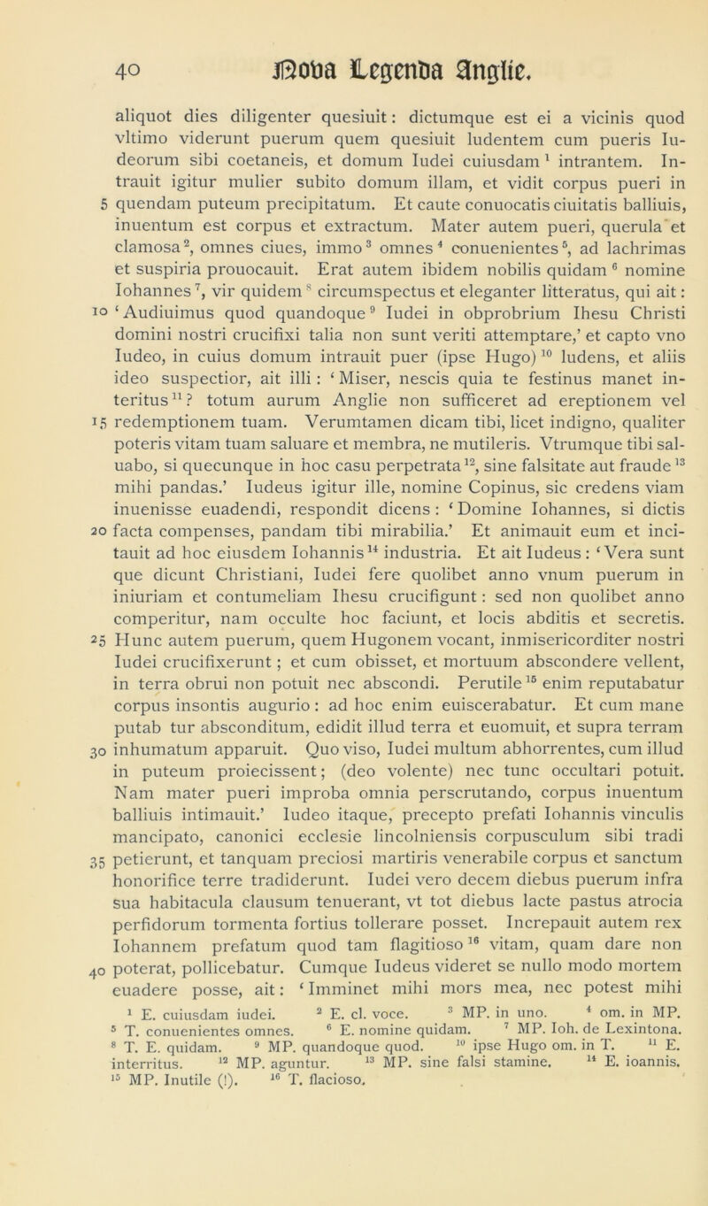 aliquot dies diligenter quesiuit: dictumque est ei a vicinis quod vltimo viderunt puerum quem quesiuit ludentem cum pueris Iu- deorum sibi coetaneis, et domum Iudei cuiusdam 1 intrantem. In- trauit igitur mulier subito domum illam, et vidit corpus pueri in 5 quendam puteum precipitatum. Et caute conuocatis ciuitatis balliuis, inuentum est corpus et extractum. Mater autem pueri, querula et clamosa2, omnes ciues, immo3 omnes 4 conuenientes5, ad lachrimas et suspiria prouocauit. Erat autem ibidem nobilis quidam 6 nomine Iohannes7, vir quidems circumspectus et eleganter litteratus, qui ait : io‘Audiuimus quod quandoque9 Iudei in obprobrium Ihesu Christi domini nostri crucifixi talia non sunt veriti attemptare,’ et capto vno Iudeo, in cuius domum intrauit puer (ipse Hugo)10 ludens, et aliis ideo suspectior, ait illi: ‘ Miser, nescis quia te festinus manet in- teritus 11 ? totum aurum Anglie non sufficeret ad ereptionem vel 15 redemptionem tuam. Verumtamen dicam tibi, licet indigno, qualiter poteris vitam tuam saluare et membra, ne mutileris. Vtrumque tibi sal- uabo, si quecunque in hoc casu perpetrata12, sine falsitate aut fraude13 mihi pandas.’ Iudeus igitur ille, nomine Copinus, sic credens viam inuenisse euadendi, respondit dicens : ‘ Domine Iohannes, si dictis 20 facta compenses, pandam tibi mirabilia.’ Et animauit eum et inci- tauit ad hoc eiusdem Iohannis14 industria. Et ait Iudeus: ‘Vera sunt que dicunt Christiani, Iudei fere quolibet anno vnum puerum in iniuriam et contumeliam Ihesu crucifigunt: sed non quolibet anno comperitur, nam occulte hoc faciunt, et locis abditis et secretis. 25 Hunc autem puerum, quem Hugonem vocant, inmisericorditer nostri Iudei crucifixerunt ; et cum obisset, et mortuum abscondere vellent, in terra obrui non potuit nec abscondi. Perutile16 enim reputabatur corpus insontis augurio : ad hoc enim euiscerabatur. Et cum mane putab tur absconditum, edidit illud terra et euomuit, et supra terram 30 inhumatum apparuit. Quo viso, Iudei multum abhorrentes, cum illud in puteum proiecissent; (deo volente) nec tunc occultari potuit. Nam mater pueri improba omnia perscrutando, corpus inuentum balliuis intimauit.’ Iudeo itaque, precepto prefati Iohannis vinculis mancipato, canonici ecclesie lincolniensis corpusculum sibi tradi 35 petierunt, et tanquam preciosi martiris venerabile corpus et sanctum honorifice terre tradiderunt. Iudei vero decem diebus puerum infra sua habitacula clausum tenuerant, vt tot diebus lacte pastus atrocia perfidorum tormenta fortius tollerare posset. Increpauit autem rex Iohannem prefatum quod tam flagitioso16 vitam, quam dare non 40 poterat, pollicebatur. Cumque Iudeus videret se nullo modo mortem euadere posse, ait: ‘ Imminet mihi mors mea, nec potest mihi 1 E. cuiusdam iudei. 2 E. cl. voce. 3 MP. in uno. 4 om. in MP. 5 T. conuenientes omnes. 6 E. nomine quidam. 7 MP. Ioh. de Lexintona. 8 T. E. quidam. 9 MP. quandoque quod. 19 ipse Hugo om. in T. 11 E. interritus. 12 MP. aguntur. 13 MP. sine falsi stamine. 14 E. ioannis. 15 MP. Inutile (!). 16 T. flacioso.