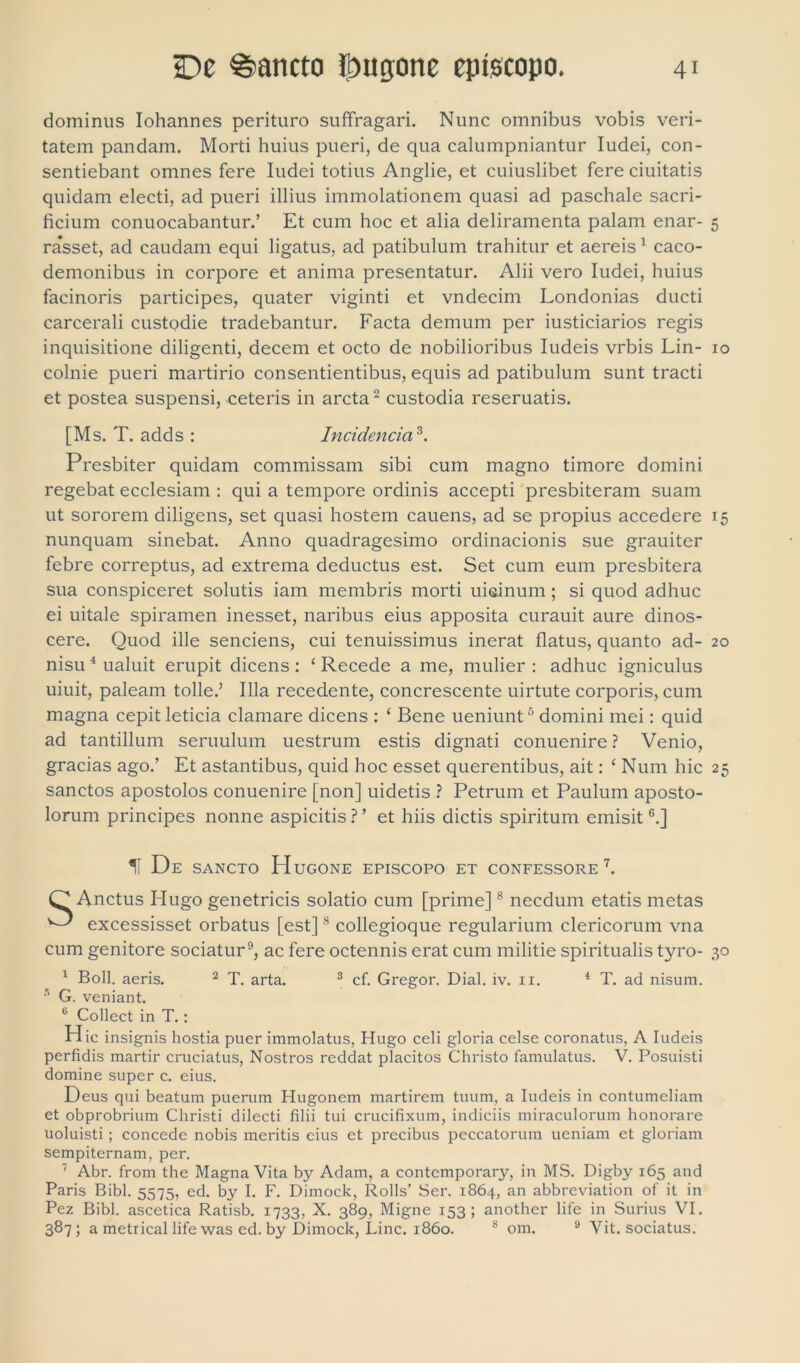 dominus Iohannes perituro suffragari. Nunc omnibus vobis veri- tatem pandam. Morti huius pueri, de qua calumpniantur Iudei, con- sentiebant omnes fere Iudei totius Anglie, et cuiuslibet fere ciuitatis quidam electi, ad pueri illius immolationem quasi ad paschale sacri- ficium conuocabantur.’ Et cum hoc et alia deliramenta palam enar- 5 ra’sset, ad caudam equi ligatus, ad patibulum trahitur et aereis1 caco- demonibus in corpore et anima presentatur. Alii vero Iudei, huius facinoris participes, quater viginti et vndecim Londonias ducti carcerali custodie tradebantur. Facta demum per iusticiarios regis inquisitione diligenti, decem et octo de nobilioribus Iudeis vrbis Lin- 10 colnie pueri martirio consentientibus, equis ad patibulum sunt tracti et postea suspensi, ceteris in arcta2 custodia reseruatis. [Ms. T. adds : Incidenda3. Presbiter quidam commissam sibi cum magno timore domini regebat ecclesiam : qui a tempore ordinis accepti presbiteram suam ut sororem diligens, set quasi hostem cauens, ad se propius accedere 15 nunquam sinebat. Anno quadragesimo ordinacionis sue grauiter febre correptus, ad extrema deductus est. Set cum eum presbitera sua conspiceret solutis iam membris morti uioinum; si quod adhuc ei uitale spiramen inesset, naribus eius apposita curauit aure dinos- cere. Quod ille senciens, cui tenuissimus inerat flatus, quanto ad- 20 nisu 4 ualuit erupit dicens: ‘ Recede a me, mulier : adhuc igniculus uiuit, paleam tolle.’ Illa recedente, concrescente uirtute corporis, cum magna cepit leticia clamare dicens : ‘ Bene ueniunt5 domini mei: quid ad tantillum seruulum uestrum estis dignati conuenire ? Venio, gracias ago.’ Et astantibus, quid hoc esset querentibus, ait: ‘ Num hic 25 sanctos apostolos conuenire [non] uidetis ? Petrum et Paulum aposto- lorum principes nonne aspicitis ? ’ et hiis dictis spiritum emisit6.] II De sancto Hugone episcopo et confessore7. O Anctus Plugo genetricis solatio cum [prime]8 necdum etatis metas ^ excessisset orbatus [est]8 collegioque regularium clericorum vna cum genitore sociatur9, ac fere octennis erat cum militie spiritualis tyro- 30 1 Boli, aeris. 2 T. arta. 3 cf. Gregor. Dial. iv. 11. 4 T. ad nisum. 5 G. veniant. 6 Collect in T.: H ic insignis hostia puer immolatus, Hugo celi gloria celse coronatus, A Iudeis perfidis martir cruciatus, Nostros reddat placitos Christo famulatus. V. Posuisti domine super c. eius. Deus qui beatum puerum Hugonem martirem tuum, a Iudeis in contumeliam et obprobrium Christi dilecti filii tui crucifixum, indiciis miraculorum honorare uoluisti ; concede nobis meritis eius et precibus peccatorum ueniam et gloriam sempiternam, per. 7 Abr. from the Magna Vita by Adam, a contemporary, in MS. Digby 165 and Paris Bibi. 5575, ed. by I. F. Dimock, Rolls’ Ser. 1864, an abbreviation of it in Pez Bibi, ascetica Ratisb. 1733, X. 389, Migne 153; another life in Surius VI. 387; a metrical life was ed. by Dimock, Line. 1860. 8 om. 9 Vit. sociatus.
