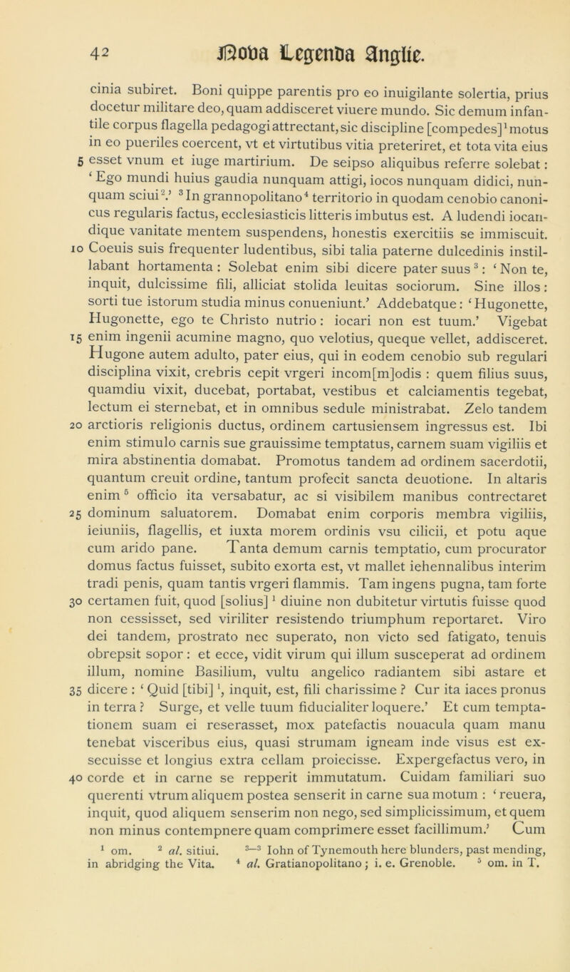 cinia subiret. Boni quippe parentis pro eo inuigilante solertia, prius docetur militare deo, quam addisceret viuere mundo. Sic demum infan- tile corpus flagella pedagogi attrectant, sic discipline [compedes]1 motus in eo pueriles coercent, vt et virtutibus vitia preteriret, et tota vita eius 5 esset vnum et iuge martirium. De seipso aliquibus referre solebat: ‘ Eg° mundi huius gaudia nunquam attigi, iocos nunquam didici, nun- quam sciui-.’ 3 In grannopolitano4 territorio in quodam cenobio canoni- cus regularis factus, ecclesiasticis litteris imbutus est. A ludendi iocan- dique vanitate mentem suspendens, honestis exercitiis se immiscuit, io Coeuis suis frequenter ludentibus, sibi talia paterne dulcedinis instil- labant hortamenta : Solebat enim sibi dicere pater suus 3: ‘ Non te, inquit, dulcissime fili, alliciat stolida leuitas sociorum. Sine illos: sorti tue istorum studia minus conueniunt.’ Addebatque: ‘ Hugonette, Hugonette, ego te Christo nutrio: iocari non est tuum.’ Vigebat 15 enim ingenii acumine magno, quo velotius, queque vellet, addisceret. Hugone autem adulto, pater eius, qui in eodem cenobio sub regulari disciplina vixit, crebris cepit vrgeri incom[m]odis : quem filius suus, quamdiu vixit, ducebat, portabat, vestibus et calciamentis tegebat, lectum ei sternebat, et in omnibus sedule ministrabat. Zelo tandem 20 arctioris religionis ductus, ordinem cartusiensem ingressus est. Ibi enim stimulo carnis sue grauissime temptatus, carnem suam vigiliis et mira abstinentia domabat. Promotus tandem ad ordinem sacerdotii, quantum creuit ordine, tantum profecit sancta deuotione. In altaris enim 5 officio ita versabatur, ac si visibilem manibus contrectaret 25 dominum saluatorem. Domabat enim corporis membra vigiliis, ieiuniis, flagellis, et iuxta morem ordinis vsu cilicii, et potu aque cum arido pane. Tanta demum carnis temptatio, cum procurator domus factus fuisset, subito exorta est, vt mallet iehennalibus interim tradi penis, quam tantis vrgeri flammis. Tam ingens pugna, tam forte 30 certamen fuit, quod [solius]1 diuine non dubitetur virtutis fuisse quod non cessisset, sed viriliter resistendo triumphum reportaret. Viro dei tandem, prostrato nec superato, non victo sed fatigato, tenuis obrepsit sopor : et ecce, vidit virum qui illum susceperat ad ordinem illum, nomine Basilium, vultu angelico radiantem sibi astare et 35 dicere : ‘ Quid [tibi] ‘, inquit, est, fili charissime ? Cur ita iaces pronus in terra? Surge, et velle tuum fiducialiter loquere.’ Et cum tempta- tionem suam ei reserasset, mox patefactis nouacula quam manu tenebat visceribus eius, quasi strumam igneam inde visus est ex- secuisse et longius extra cellam proiecisse. Expergefactus vero, in 40 corde et in carne se repperit immutatum. Cuidam familiari suo querenti vtrum aliquem postea senserit in carne sua motum : ‘ reuera, inquit, quod aliquem senserim non nego, sed simplicissimum, et quem non minus contempnere quam comprimere esset facillimum.’ Cum 1 om. 2 al. sitiui. 3-3 Iohn of Tynemouth here blunders, past mending, in abridging the Vita. 4 al. Gratianopolitano; i. e. Grenoble. 5 om. in T.