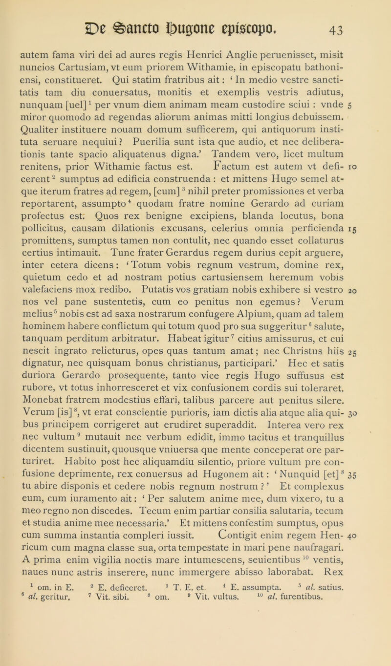 autem fama viri dei ad aures regis Henrici Anglie peruenisset, misit nuncios Cartusiam, vt eum priorem Withamie, in episcopatu bathoni- ensi, constitueret. Qui statim fratribus ait: ‘ In medio vestre sancti- tatis tam diu conuersatus, monitis et exemplis vestris adiutus, nunquam [uel] 1 per vnum diem animam meam custodire sciui : vnde 5 miror quomodo ad regendas aliorum animas mitti longius debuissem. Qualiter instituere nouam domum sufficerem, qui antiquorum insti- tuta seruare nequiui ? Puerilia sunt ista que audio, et nec delibera- tionis tante spacio aliquatenus digna.’ Tandem vero, licet multum renitens, prior Withamie factus est. Factum est autem vt defi- 10 cerent 2 sumptus ad edificia construenda : et mittens Hugo semel at- que iterum fratres ad regem, [cum]3 nihil preter promissiones et verba reportarent, assumpto'1 quodam fratre nomine Gerardo ad curiam profectus est. Quos rex benigne excipiens, blanda locutus, bona pollicitus, causam dilationis excusans, celerius omnia perficienda 15 promittens, sumptus tamen non contulit, nec quando esset collaturus certius intimauit. Tunc frater Gerardus regem durius cepit arguere, inter cetera dicens: ‘ Totum vobis regnum vestrum, domine rex, quietum cedo et ad nostram potius cartusiensem heremum vobis valefaciens mox redibo. Putatis vos gratiam nobis exhibere si vestro 20 nos vel pane sustentetis, cum eo penitus non egemus ? Verum melius5 nobis est ad saxa nostrarum confugere Alpium, quam ad talem hominem habere conflictum qui totum quod pro sua suggeritur6 salute, tanquam perditum arbitratur. Habeat igitur7 citius amissurus, et cui nescit ingrato relicturus, opes quas tantum amat; nec Christus hiis 25 dignatur, nec quisquam bonus christianus, participari.’ Hec et satis duriora Gerardo prosequente, tanto vice regis Hugo suffusus est rubore, vt totus inhorresceret et vix confusionem cordis sui toleraret. Monebat fratrem modestius effari, talibus parcere aut penitus silere. Verum [is]8, vt erat conscientie purioris, iam dictis alia atque alia qui- 30 bus principem corrigeret aut erudiret superaddit. Interea vero rex nec vultum 9 mutauit nec verbum edidit, immo tacitus et tranquillus dicentem sustinuit, quousque vniuersa que mente conceperat ore par- turiret. Habito post hec aliquamdiu silentio, priore vultum pre con- fusione deprimente, rex conuersus ad Hugonem ait: ‘ Nunquid [et]s 35 tu abire disponis et cedere nobis regnum nostrum ? ’ Et complexus eum, cum iuramento ait: ‘ Per salutem anime mee, dum vixero, tu a meo regno non discedes. Tecum enim partiar consilia salutaria, tecum et studia anime mee necessaria.’ Et mittens confestim sumptus, opus cum summa instantia compleri iussit. Contigit enim regem Hen- 40 ricum cum magna classe sua, orta tempestate in mari pene naufragari. A prima enim vigilia noctis mare intumescens, seuientibus 10 ventis, naues nunc astris inserere, nunc immergere abisso laborabat. Rex 1 om. in E. 2 E. deficeret. 3 T. E. et. 4 E. assumpta. 5 al. satius. 6 al. geritur. 7 Vit. sibi. 8 om. 9 Vit. vultus. lu al. furentibus.