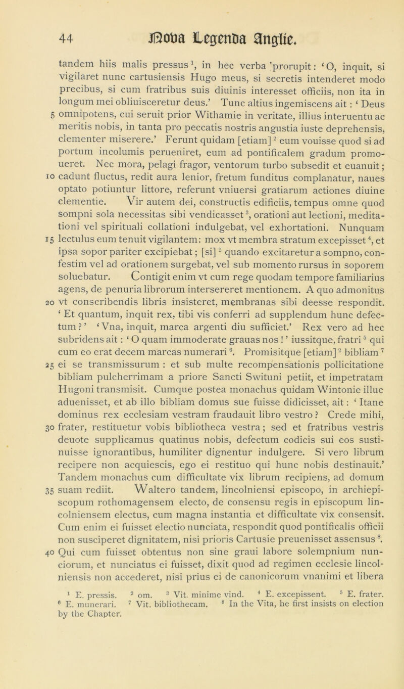 tandem hiis malis pressus \ in hec verba 'prorupit: ‘ O, inquit, si vigilaret nunc cartusiensis Hugo meus, si secretis intenderet modo precibus, si cum fratribus suis diuinis interesset officiis, non ita in longum mei obliuisceretur deus.’ 1 unc altius ingemiscens ait: ‘ Deus 5 omnipotens, cui seruit prior Withamie in veritate, illius interuentu ac meritis nobis, in tanta pro peccatis nostris angustia iuste deprehensis, clementer miserere.’ Ferunt quidam [etiam]2 eum vouisse quod si ad portum incolumis perueniret, eum ad pontificalem gradum promo- ueret. Nec mora, pelagi fragor, ventorum turbo subsedit et euanuit; io cadunt fluctus, redit aura lenior, fretum funditus complanatur, naues optato potiuntur littore, referunt vniuersi gratiarum actiones diuine clementie. Vir autem dei, constructis editiciis, tempus omne quod sompni sola necessitas sibi vendicasset3, orationi aut lectioni, medita- tioni vel spirituali collationi indulgebat, vel exhortationi. Nunquam 15 lectulus eum tenuit vigilantem: mox vt membra stratum excepisset4, et ipsa sopor pariter excipiebat; [si]2 quando excitaretur a sompno, con- festim vel ad orationem surgebat, vel sub momento rursus in soporem soluebatur. Contigit enim vt cum rege quodam tempore familiarius agens, de penuria librorum intersereret mentionem. A quo admonitus 20 vt conscribendis libris insisteret, membranas sibi deesse respondit. ‘ Et quantum, inquit rex, tibi vis conferri ad supplendum hunc defec- tum ? ’ ‘Vna, inquit, marca argenti diu sufficiet.’ Rex vero ad hec subridens ait: ‘ O quam immoderate grauas nos ! ’ iussitque, fratri5 qui cum eo erat decem rnarcas numerariG. Promisitque [etiam]2 bibliain7 25 ei se transmissurum : et sub multe recompensationis pollicitatione bibliam pulcherrimam a priore Sancti Swituni petiit, et impetratam Hugoni transmisit. Cumque postea monachus quidam Wintonie illuc aduenisset, et ab illo bibliam domus sue fuisse didicisset, ait: ‘ Itane dominus rex ecclesiam vestram fraudauit libro vestro ? Crede mihi, 30 frater, restituetur vobis bibliotheca vestra; sed et fratribus vestris deuote supplicamus quatinus nobis, defectum codicis sui eos susti- nuisse ignorantibus, humiliter dignentur indulgere. Si vero librum recipere non acquiescis, ego ei restituo qui hunc nobis destinauit.’ Tandem monachus cum difficultate vix librum recipiens, ad domum 35 suam rediit. Waltero tandem, lincolniensi episcopo, in archiepi- scopum rothomagensem electo, de consensu regis in episcopum lin- colniensem electus, cum magna instantia et difficultate vix consensit. Cum enim ei fuisset electio nunciata, respondit quod pontificalis officii non susciperet dignitatem, nisi prioris Cartusie preuenisset assensus8. 40 Qui cum fuisset obtentus non sine graui labore solempnium nun- ciorum, et nunciatus ei fuisset, dixit quod ad regimen ecclesie lincol- niensis non accederet, nisi prius ei de canonicorum vnanimi et libera 1 E. pressis. 2 om. 3 Vit. minime vind. 4 E. excepissent. 5 E. frater. 6 E. munerari. 7 Vit. bibliothecam. 8 In the Vita, he first insists on election by the Chapter.
