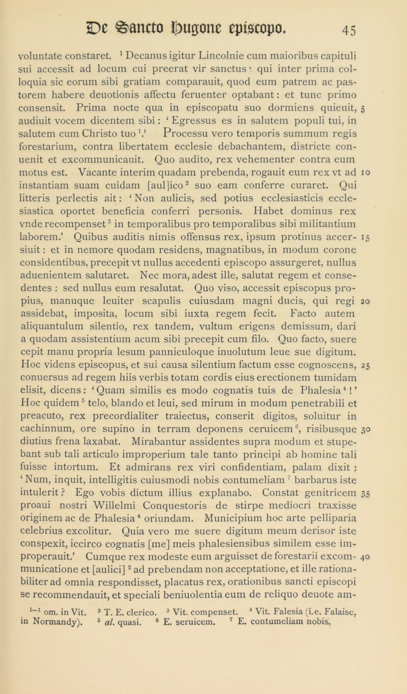 voluntate constaret. 1 Decanus igitur Lincolnie cum maioribus capituli sui accessit ad locum cui preerat vir sanctus • qui inter prima col- loquia sic eorum sibi gratiam comparauit, quod eum patrem ac pas- torem habere deuotionis affectu feruenter optabant: et tunc primo consensit. Prima nocte qua in episcopatu suo dormiens quieuit, 5 audiuit vocem dicentem sibi: ‘ Egressus es in salutem populi tui, in salutem cum Christo tuo V Processu vero temporis summum regis forestarium, contra libertatem ecclesie debachantem, districte con- uenit et excommunicauit. Quo audito, rex vehementer contra eum motus est. Vacante interim quadam prebenda, rogauit eum rex vt ad 10 instantiam suam cuidam [aul]ico2 suo eam conferre curaret. Qui litteris perlectis ait: ‘ Non aulicis, sed potius ecclesiasticis eccle- siastica oportet beneficia conferri personis. Habet dominus rex vnde recompenset3 in temporalibus pro temporalibus sibi militantium laborem.’ Quibus auditis nimis offensus rex, ipsum protinus accer- 15 siuit: et in nemore quodam residens, magnatibus, in modum corone considentibus, precepitvt nullus accedenti episcopo assurgeret, nullus aduenientem salutaret. Nec mora, adest ille, salutat regem et conse- dentes : sed nullus eum resalutat. Quo viso, accessit episcopus pro- pius, manuque leuiter scapulis cuiusdam magni ducis, qui regi 20 assidebat, imposita, locum sibi iuxta regem fecit. Facto autem aliquantulum silentio, rex tandem, vultum erigens demissum, dari a quodam assistentium acum sibi precepit cum filo. Quo facto, suere cepit manu propria lesum panniculoque inuolutum leue sue digitum. Hoc videns episcopus, et sui causa silentium factum esse cognoscens, 25 conuersus ad regem hiis verbis totam cordis eius erectionem tumidam elisit, dicens: ‘ Quam similis es modo cognatis tuis de Phalesia4! ’ Hoc quidem5 telo, blando et leui, sed mirum in modum penetrabili et preacuto, rex precordialiter traiectus, conserit digitos, soluitur in cachinnum, ore supino in terram deponens ceruicem0, risibusque 30 diutius frena laxabat. Mirabantur assidentes supra modum et stupe- bant sub tali articulo improperium tale tanto principi ab homine tali fuisse intortum. Et admirans rex viri confidentiam, palam dixit : ‘Num, inquit, intelligitis cuiusmodi nobis contumeliam 7 barbarus iste intulerit ? Ego vobis dictum illius explanabo. Constat genitricem 35 proaui nostri Willelmi Conquestoris de stirpe mediocri traxisse originem ac de Phalesia4 oriundam. Municipium hoc arte pelliparia celebrius excolitur. Quia vero me suere digitum meum derisor iste conspexit, iccirco cognatis [me] meis phalesiensibus similem esse im- properauit.’ Cumque rex modeste eum arguisset de forestarii excom- 40 municatione et [aulici]2 ad prebendam non acceptatione, et ille rationa- biliter ad omnia respondisset, placatus rex, orationibus sancti episcopi se recommendauit, et speciali beniuolentia eum de reliquo deuote am- 1—1 om. in Vit. 2 T. E. clerico. 3 Vit. compenset. 4 Vit. Falesia (i.e. Falaise, in Normandy). 5 al. quasi. 6 E. seruicem. 7 E. contumeliam nobis.