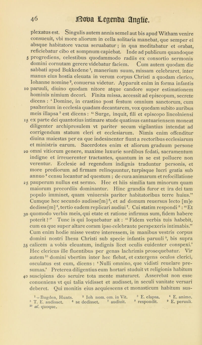 plexatus est. Singulis autem annis semel aut bis apud Witham venire consueuit, vbi more aliorum in cella solitaria manebat, que semper ei absque habitatore vacua seruabatur ; in qua meditabatur et orabat, reficiebatur cibo et sompnum capiebat. Inde ad publicum quandoque 5 progrediens, celestibus quodammodo radiis ex consortio sermonis domini cornutam gerere videbatur faciem. Cum autem quodam die sabbati apud Bukkedene \ manerium suum, missam celebraret, inter manus eius hostia eleuata in verum corpus Christi a quodam clerico, Iohanne nomine2, conuersa videtur. Apparuit enim in forma infantis io paruuli, diuino quodam nitore atque candore super estimationem hominis nimium decori. Finita missa, accessit ad episcopum, secrete dicens : ‘ Domine, in crastino post festum omnium sanctorum, cum psalterium in ecclesia quadam decantarem, vox quedam subito auribus meis illapsa3 est dicens : “ Surge, inquit, fili et episcopo lincolniensi 15 ex parte dei quantotius intimare stude quatinus cantuariensem moneat diligenter archipresulem vt pariter secum vigilantius intendat ad corrigendum statum cleri et ecclesiarum. Nimis enim offenditur diuina maiestas per ea que indesinenter fiunt a rectoribus ecclesiarum et ministris earum. Sacerdotes enim et aliorum graduum persone 20 omni vitiorum genere, maxime luxurie sordibus fedati, sacramentum indigne et irreuerenter tractantes, quantum in se est polluere non verentur. Ecclesie ad regendum indignis traduntur personis, et more prediorum ad firmam relinquuntur, turpisque lucri gratia sub annuo4 censu locantur ad questum ; de cura animarum et refocillatione 25 pauperum nullus est sermo. Hec et hiis similia tam minorum quam maiorum precordiis dominantur. Hinc grandis furor et ira dei tam populo imminet, quam vniuersis pariter habitatoribus terre huius.” Cumque hec secundo audisse[m]5, et ad domum reuersus lecto [m]e dedisse[m]6, tertio eadem replicari audiui7. Cui statim respondi8: “Et 30 quomodo verbis meis, qui etate et ratione infirmus sum, fidem habere poterit ? ” Tunc is qui loquebatur ait : “ Fidem verbis tuis habebit, cum ea que super altare coram ipso celebrante perspexeris intimabis.” Cum enim hodie misse vestre interessem, in manibus vestris corpus domini nostri Ihesu Christi sub specie infantis paruuli9, bis supra 35 calicem a vobis eleuatum, indignis licet oculis euidenter conspexi.’ Hec clericus ille fluentibus per genas lachrimis prosequebatur. Vir autem10 domini vbertim inter hec flebat, et extergens oculos clerici, osculatus est eum, dicens: ‘Nulli omnino, que vidisti reuelare pre- sumas.’ Preterea diligentius eum hortari studuit vt religionis habitum 40 suscipiens deo seruire tota mente maturaret. Asserebat non esse conueniens vt qui talia vidisset et audisset, in seculi vanitate versari deberet. Qui monitis eius acquiescens et monasticum habitum sus- 4-=Bugden, Hunts. 2 Ioh nom. om. in Vit. 3 E. elapsa. 4 E. animo. 5 T. E. audisset. 6 se dedisset. 7 audiuit. 8 respondit. 9 E. peruuli. 10 al. quoque.