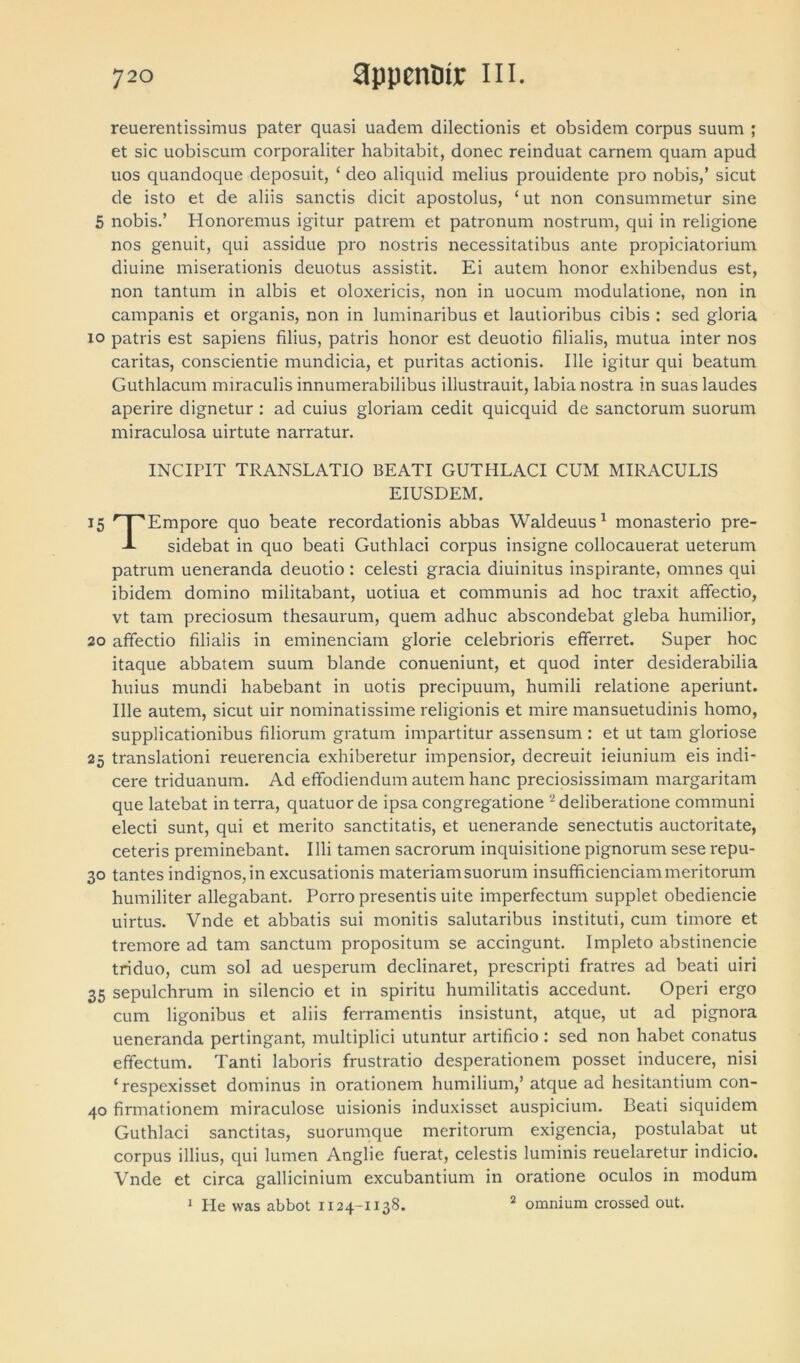 reuerentissimus pater quasi uadem dilectionis et obsidem corpus suum ; et sic uobiscum corporaliter habitabit, donec reinduat carnem quam apud uos quandoque deposuit, ‘ deo aliquid melius prouidente pro nobis,’ sicut de isto et de aliis sanctis dicit apostolus, ‘ ut non consummetur sine 5 nobis.’ Honoremus igitur patrem et patronum nostrum, qui in religione nos genuit, qui assidue pro nostris necessitatibus ante propiciatorium diuine miserationis deuotus assistit. Ei autem honor exhibendus est, non tantum in albis et oloxericis, non in uocum modulatione, non in campanis et organis, non in luminaribus et lautioribus cibis : sed gloria io patris est sapiens filius, patris honor est deuotio filialis, mutua inter nos caritas, conscientie mundicia, et puritas actionis. Ille igitur qui beatum Guthlacum miraculis innumerabilibus illustrauit, labia nostra in suas laudes aperire dignetur : ad cuius gloriam cedit quicquid de sanctorum suorum miraculosa uirtute narratur. INCiriT TRANSLATIO BEATI GUTHLACI CUM MIRACULIS EIUSDEM. 15 r J 'Empore quo beate recordationis abbas Waldeuus1 monasterio pre- J- sidebat in quo beati Guthlaci corpus insigne collocauerat ueterum patrum ueneranda deuotio: celesti gracia diuinitus inspirante, omnes qui ibidem domino militabant, uotiua et communis ad hoc traxit affectio, vt tam preciosum thesaurum, quem adhuc abscondebat gleba humilior, 20 affectio filialis in eminendam glorie celebrioris efferret. Super hoc itaque abbatem suum blande conueniunt, et quod inter desiderabilia huius mundi habebant in uotis precipuum, humili relatione aperiunt. Ille autem, sicut uir nominatissime religionis et mire mansuetudinis homo, supplicationibus filiorum gratum impartitur assensum : et ut tam gloriose 25 translationi reuerencia exhiberetur impensior, decreuit ieiunium eis indi- cere triduanum. Ad effodiendum autem hanc preciosissimam margaritam que latebat in terra, quatuor de ipsa congregatione 2 deliberatione communi electi sunt, qui et merito sanctitatis, et uenerande senectutis auctoritate, ceteris preminebant. Illi tamen sacrorum inquisitione pignorum sese repu- 30 tantes indignos, in excusationis materiam suorum insufficienciam meritorum humiliter allegabant. Porro presentis uite imperfectum supplet obediencie uirtus. Vnde et abbatis sui monitis salutaribus instituti, cum timore et tremore ad tam sanctum propositum se accingunt. Impleto abstinencie triduo, cum sol ad uesperum declinaret, prescripti fratres ad beati uiri 35 sepulchrum in silencio et in spiritu humilitatis accedunt. Operi ergo cum ligonibus et aliis ferramentis insistunt, atque, ut ad pignora ueneranda pertingant, multiplici utuntur artificio : sed non habet conatus effectum. Tanti laboris frustratio desperationem posset inducere, nisi ‘respexisset dominus in orationem humilium,’ atque ad hesitantium con- 40 firmationem miraculose uisionis induxisset auspicium. Beati siquidem Guthlaci sanctitas, suorumque meritorum exigencia, postulabat ut corpus illius, qui lumen Anglie fuerat, celestis luminis reuelaretur indicio. Vnde et circa gallicinium excubantium in oratione oculos in modum 1 Ple was abbot 1124-1138. 2 omnium crossed out.