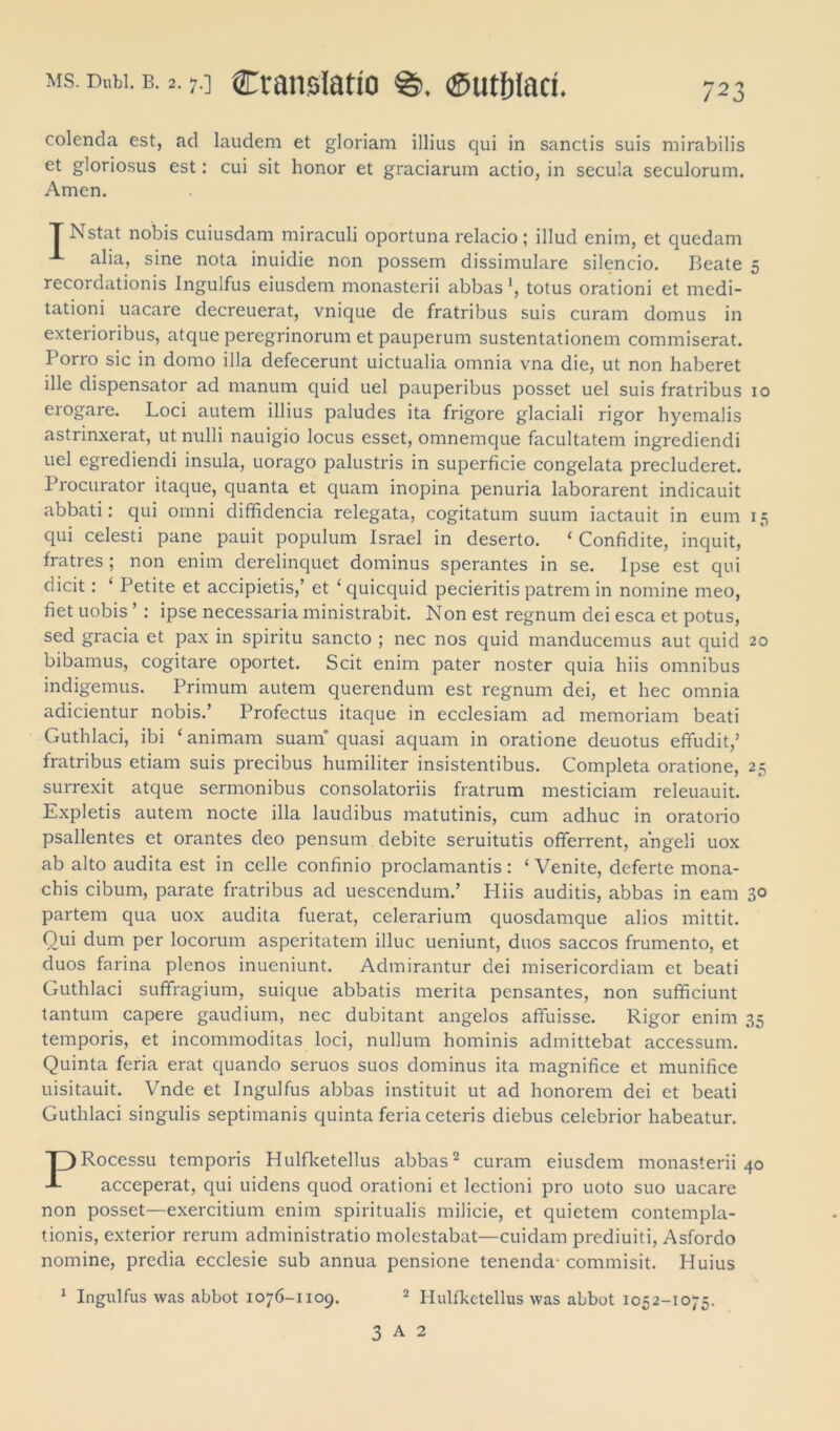 colenda est, ad laudem et gloriam illius qui in sanctis suis mirabilis et gloriosus est: cui sit honor et graciarum actio, in secula seculorum. Arnen. r Nstat nobis cuiusdam miraculi oportuna relacio; illud enim, et quedam alia, sine nota inuidie non possem dissimulare silencio. Beate 5 recordationis Ingulfus eiusdem monasterii abbas *, totus orationi et medi- tationi uacare decreuerat, vnique de fratribus suis curam domus in exterioribus, atque peregrinorum et pauperum sustentationem commiserat. Porro sic in domo illa defecerunt uictualia omnia vna die, ut non haberet ille dispensator ad manum quid uel pauperibus posset uel suis fratribus 10 erogare. Loci autem illius paludes ita frigore glaciali rigor hyemalis astrinxerat, ut nulli nauigio locus esset, omnemque facultatem ingrediendi uel egrediendi insula, uorago palustris in superficie congelata precluderet. Procurator itaque, quanta et quam inopina penuria laborarent indicauit abbati: qui omni diffidencia relegata, cogitatum suum iactauit in eum 15 qui celesti pane pauit populum Israel in deserto. ‘ Confidite, inquit, fratres ; non enim derelinquet dominus sperantes in se. Ipse est qui dicit: ‘ Petite et accipietis,’ et ‘ quicquid pecieritis patrem in nomine meo, fiet uobis ’ : ipse necessaria ministrabit. Non est regnum dei esca et potus, sed gracia et pax in spiritu sancto ; nec nos quid manducemus aut quid 20 bibamus, cogitare oportet. Scit enim pater noster quia hiis omnibus indigemus. Primum autem querendum est regnum dei, et hec omnia adicientur nobis.’ Profectus itaque in ecclesiam ad memoriam beati Guthlaci, ibi ‘ animam suam* quasi aquam in oratione deuotus effudit,’ fratribus etiam suis precibus humiliter insistentibus. Completa oratione, 25 surrexit atque sermonibus consolatoriis fratrum mesticiam releuauit. Expletis autem nocte illa laudibus matutinis, cum adhuc in oratorio psallentes et orantes deo pensum debite seruitutis offerrent, angeli uox ab alto audita est in celle confinio proclamantis: ‘ Venite, deferte mona- chis cibum, parate fratribus ad uescendum.’ Hiis auditis, abbas in eam 30 partem qua uox audita fuerat, celerarium quosdamque alios mittit. Qui dum per locorum asperitatem illuc ueniunt, duos saccos frumento, et duos farina plenos inueniunt. Admirantur dei misericordiam et beati Guthlaci suffragium, suique abbatis merita pensantes, non sufficiunt tantum capere gaudium, nec dubitant angelos affuisse. Rigor enim 35 temporis, et incommoditas loci, nullum hominis admittebat accessum. Quinta feria erat quando seruos suos dominus ita magnifice et munifice uisitauit. Vnde et Ingulfus abbas instituit ut ad honorem dei et beati Guthlaci singulis septimanis quinta feria ceteris diebus celebrior habeatur. PRocessu temporis Hulfketellus abbas2 curam eiusdem monasterii 40 acceperat, qui uidens quod orationi et lectioni pro uoto suo uacare non posset—exercitium enim spiritualis milicie, et quietem contempla- tionis, exterior rerum administratio molestabat—cuidam prediuiti, Asfordo nomine, predia ecclesie sub annua pensione tenenda- commisit. Huius 1 Ingulfus was abbot 1076-1109. 2 Hulfketellus was abbot 1052-1075. 3 A 2