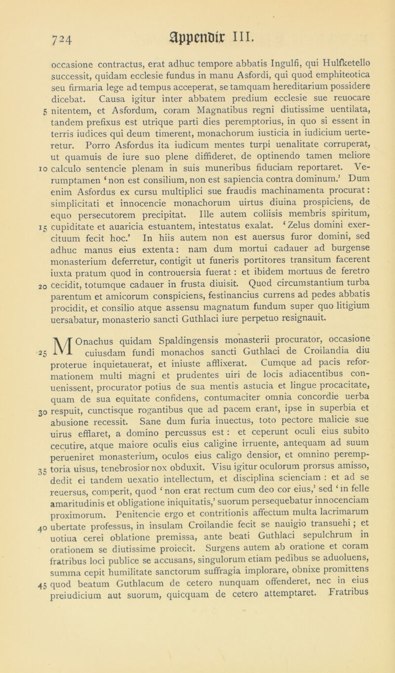 occasione contractus, erat adhuc tempore abbatis Ingulfi, qui Hulfketello successit, quidam ecclesie fundus in manu Asfordi, qui quod emphiteotica seu firmaria lege ad tempus acceperat, se tamquam hereditarium possidere dicebat. Causa igitur inter abbatem predium ecclesie sue reuocare 5 nitentem, et Asfordum, coram Magnatibus regni diutissime uentilata, tandem prefixus est utrique parti dies peremptorius, in quo si essent in terris iudices qui deum timerent, monachorum iusticia in iudicium uerte- retur. Porro Asfordus ita iudicum mentes turpi uenalitate corruperat, ut quamuis de iure suo plene diffideret, de optinendo tamen meliore io calculo sentencie plenam in suis muneribus fiduciam reportaret. Ve- rumptamen ‘non est consilium, non est sapiencia contra dominum.1 Dum enim Asfordus ex cursu multiplici sue fraudis machinamenta procurat: simplicitati et innocencie monachorum uirtus diuina prospiciens, de equo persecutorem precipitat. Ille autem collisis membris spiritum, 15 cupiditate et auaricia estuantem, intestatus exalat. ‘Zelus domini exer- cituum fecit hoc.’ In hiis autem non est auersus furor domini, sed adhuc manus eius extenta: nam dum mortui cadauer ad burgense monasterium deferretur, contigit ut funeris portitores transitum facerent iuxta pratum quod in controuersia fuerat : et ibidem mortuus de feretro 20 cecidit, totumque cadauer in frusta diuisit. Quod circumstantium turba parentum et amicorum conspiciens, festinancius currens ad pedes abbatis procidit, et consilio atque assensu magnatum fundum super quo litigium uersabatur, monasterio sancti Guthlaci iure perpetuo resignauit. MOnachus quidam Spaldingensis monasterii procurator, occasione cuiusdam fundi monachos sancti Guthlaci de Croilandia diu proterue inquietauerat, et iniuste afflixerat. Cumque ad pacis refor- mationem multi magni et prudentes uiri de locis adiacentibus con- uenissent, procurator potius de sua mentis astucia et lingue procacitate, quam de sua equitate confidens, contumaciter omnia concordie uerba 30 respuit, cunctisque rogantibus que ad pacem erant, ipse in superbia et abusione recessit. Sane dum furia inuectus, toto pectore malicie sue uirus efflaret, a domino percussus est : et ceperunt oculi eius subito cecutire, atque maiore oculis eius caligine irruente, antequam ad suum perueniret monasterium, oculos eius caligo densioi, et omnino perernp- 35 toria uisus, tenebrosior nox obduxit. Visu igitur oculorum prorsus amisso, dedit ei tandem uexatio intellectum, et disciplina sciendam : et ad se reuersus, comperit, quod ‘ non erat rectum cum deo coi eius, sed in felle amaritudinis et obligatione iniquitatis,’ suorum persequebatur innocenciam proximorum. Penitencie ergo et contritionis affectum multa lacrimarum 40 ubertate professus, in insulam Croilandie fecit se nauigio transuehi; et uotiua cerei oblatione premissa, ante beati Guthlaci sepulchrum in orationem se diutissime proiecit. Surgens autem ab oratione et coiam fratribus loci publice se accusans, singulorum etiam pedibus se aduoluens, summa cepit humilitate sanctorum suffragia implorare, obnixe promittens 45 quod beatum Guthlacum de cetero nunquam offenderet, nec in eius preiudicium aut suorum, quicquam de cetero attemptaret. Fratribus