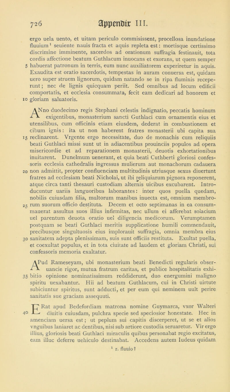 ergo uela uento, et uitam periculo commisissent, procellosa inundatione fluuium' seuiente nauis fracta et aquis repleta est: mortisque certissimo discrimine imminente, sacerdos ad orationum suffragia festinauit, tota cordis affectione beatum Guthlacum inuocans et exorans, ut quem semper 5 habuerat patronum in terris, eum nunc auxiliatorem experiretur in aquis. Exaudita est oratio sacerdotis, tempestas in auram conuersa est, quidam uero super struem lignorum, quidam natando se in ripa fluminis recepe- runt ; nec de lignis quicquam periit. Sed omnibus ad locum edificii comportatis, et ecclesia consummata, fecit eam dedicari ad honorem et 10 gloriam saluatoris. ANno duodecimo regis Stephani celestis indignatio, peccatis hominum L exigentibus, monasterium sancti Guthlaci cum ornamentis eius et utensilibus, cum officinis etiam eiusdem, dederat in combustionem et cibum ignis: ita ut non haberent fratres monasterii ubi capita sua 15 reclinarent. Vrgente ergo necessitate, duo de monachis cum reliquiis beati Guthlaci missi sunt ut in adiacentibus prouinciis populos ad opera misericordie et ad reparationem monasterii, deuotis exhortationibus inuitarent. Dunelmum uenerant, et quia beati Cuthberti gloriosi confes- soris ecclesia cathedralis ingressus mulierum aut monachorum cadauera 20 non admittit, propter confluendam multitudinis utriusque sexus diuertunt fratres ad ecclesiam beati Nicholai, ut ibi reliquiarum pignora reponerent, atque circa tanti thesauri custodiam alternis uicibus excubarent. Intro- ducuntur uariis languoribus laborantes: inter quos puella quedam, nobilis cuiusdam filia, multorum manibus inuecta est, omnium rnembro- 25 rum suorum officio destituta. Decem et octo septimanas in ea consurn- mauerat assultus suos illius infirmitas, nec ullum ei afferebat solacium uel parentum deuota oratio uel diligenda medicorum. Verumptamen postquam se beati Guthlaci meritis supplicatione humili commendauit, precibusque singultuosis eius implorauit suffragia, omnia membra eius 30 sanitatem adepta plenissimam, suis sunt officiis restituta. Exultat puella, et coexultat populus, et in tota ciuitate ad laudem et gloriam Christi, sui confessoris memoria exaltatur. APud Rameseyam, ubi monasterium beati Benedicti regularis obser- 2*- uancie rigor, mutua fratrum caritas, et publice hospitalitatis exhi- 35 bitio opinione nominatissimum reddiderunt, duo energumini maligno spiritu uexabantur. Hii ad beatum Guthlacum, cui in Christi uirtute subiciuntur spiritus, sunt adducti, et per eum qui neminem uult perire sanitatis sue graciam assequuti. ERat apud Bedefordiam matrona nomine Guymarca, vxor Walteri diuitis cuiusdam, pulchra specie sed speciosior honestate. Hec in amendant uersa est; ut peplum sui capitis discerperet, ut se et alios vnguibus laniaret ac dentibus, nisi sub artiore custodia seruaretur. Vir ergo illius, gloriosis beati Guthlaci miraculis quibus personabat regio excitatus, eam illuc deferre uehiculo destinabat. Accedens autem Iudeus quidam 1 r. fluuio ?