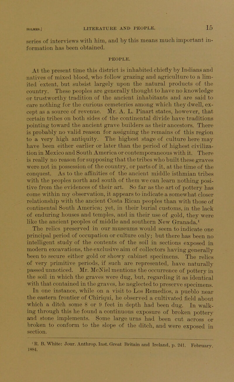 series of interviews with him, and by this means much important in- formation has been obtained. PEOPLE. At the present time this district is inhabited chiefly by Indians and natives of mixed blood, who follow grazing and agriculture to a lim- ited extent, but subsist largely upon the natural products of the country. These peojiles are generally thought to have no knowledge or trustworthy tradition of the ancient inhabitants and are said to care nothing for the curious cemeteries among which they dwell, ex- cept as a source of revenue. Mr. A. L. Pinart states, however, that certain tribes on both sides of the continental divide have traditions pointing toward the ancient grave builders as their ancestors. There is probably no valid reason for assigning the remains of this region to a very high antiquity. The highest stage of culture here may have been either earlier or later than the period of highest civiliza- tion in Mexico and South America or contemporaneous with it. There is really no reason for supposing that the tribes who built these graves were not in iiossession of the country, or parts of it, at the time of the conquest. As to the affinities of the ancient middle isthmian tribes with the peoples north and south of them we can learn nothing posi- tive from the evidences of their art. So far as the art of pottery has come within my observation, it appears to indicate a somewhat closer relationship with the ancient Costa Rican peoples than with those of continental South America; yet, in their burial customs, in the lack of enduring houses and temples, and in their use of gold, they were like the ancient peoples of middle and southern New Granada. ‘ The relics preserved in our museums would seem to indicate one principal period of occupation or culture only; but there has been no intelligent study of the contents of the soil in sections exposed in modern excavations, the exclusive aim of collectors having generally been to secure either gold or showy cabinet specimens. The relics of very primitive periods, if such are represented, have naturally passed unnoticed. Mr. MclSTiel mentions the occurrence of pottery in the soil in which the graves were dug, but, regarding it as identical with that contained in the graves, he neglected to preserve specimens. In one instance, while on a visit to Los Remedios, a pueblo near the eastern frontier of Chiriqui, he observed a cultivated field about which a ditch some 8 or 9 feet in depth had been dug. In walk- ing through this he found a continuous exposure of broken pottery and stone implements. Some large urns had been cut across or broken to conform to the slope of the ditch, and were exposed in section. 'R. B. White; .Jour. Anthrop. Inst. Great Britain and Ireland, p. 241 Februarv 1884.