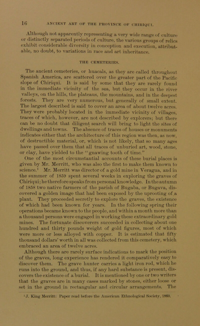 1(5 Althougli not apparoiitly ropreseiitiug a veiy wide i-auge of ciiltui-e or distinctly separated periods of culture, the various groups of relics exhibit considerable diversity in conception and execution, attribut- able, no doubt, to variations in race and art iidieritance. THE CEMETERIES. The ancient cemeteries, or huacals, as they are called throughout Spanish America, are scattered over the greater part of the Pacific slope of Chiriqui. It is said by some that they are rarely found in the immediate vicinity of the sea, but they occur in the river valleys, on the hills, the plateaus, the mountains, and in the deepest forests. They are very numerous, but generally of small extent. The largest described is said to cover an area of about twelve acres. They were probably located in the immediate vicinity of villages, traces of which, however, are not described by explorers; but there can be no doubt that diligent search will bring to light the sites of dwellings and towns. The absence of traces of houses or monuments indicates either that the architecture of this region was then, as now, of destructible material, or, which is not likely, that so many ages have passed over them that all traces of unburied art, wood, stone, or clay, have yielded to the “gnawing tooth of time.” One of the most circumstantial accounts of these burial places is given by Mr. Merritt, who was also the first to make them known to science. ^ Mr. Merritt was director of a gold mine in Veragua, and in the summer of 1859 spent several weeks in exploring the graves of Chiriqui; he therefore speaks from personal knowledge. In the autumn of 1858 two native farmers of the parish of Bugaba, or Bugava, dis- covered a golden image that had been exposed by the uprooting of a plant. They proceeded secretly to explore the graves, the existence of which had been known for years. In the following spring their operations became known to the people, and within a month more than a thousand persons were engaged in working these extraordinary gold mines. The fortunate discoverers succeeded in collecting about one hundred and thirty pounds weight of gold figures, most of which were more or less alloyed with copper. It is estimated that fifty thousand dollars’ worth in all was collected from this cemetery, which embraced an area of twelve acres. Although there are rarely surface indications to mark the position of the graves, long experience has rendered it comparatively easy to discover them. The grave hunter carries a light iron rod, which he runs into the ground, and thus, if any hard substance is present, dis- covers the existence of a burial. It is mentioned by one or two writers that the graves are in many cases marked by stones, either loose or set in the ground in rectangular and (arcular arrangements. The ' J. King Merritt: Piq)er read l)efore the American Etlinological ScK’iety, IHfiO.