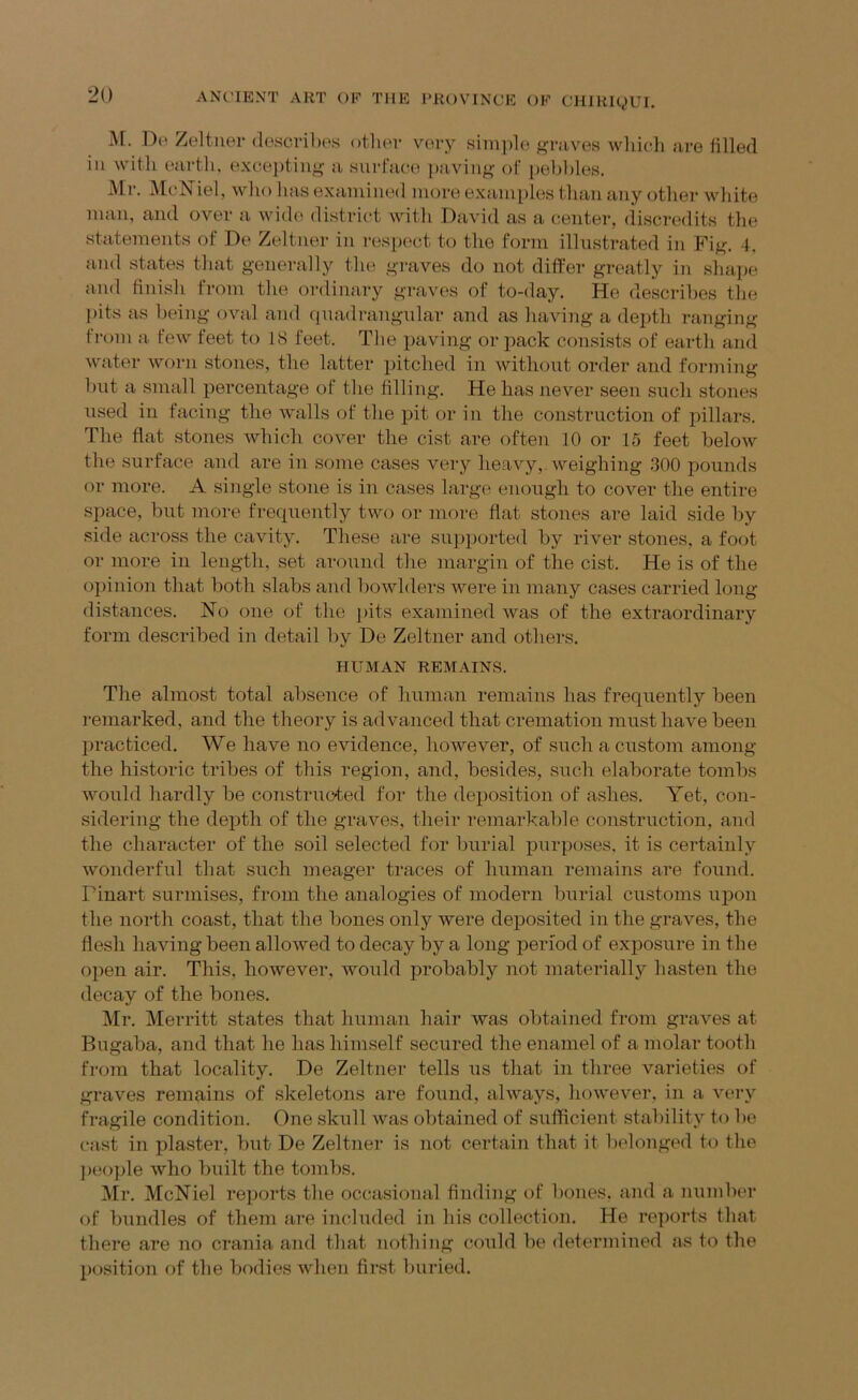 i\[. Do Zeltuer descrihos other very simiile graves wliicli are filled ill with eartli. exce])tiiig a surface [laviug of [lelililes. Mr. McNiel, who has examined more examiiles than any other white man, and over a wide district Avith David as a center, discredits the statements of De Zeltner in respect to the form illustrated in Fig. 4, and states that generally the graves do not differ greatly in shape and finish from the ordinary graves of to-day. He describes tlie pits as being oauvI and quadrangular and as having a depth ranging from a fcAv feet to 18 feet. Tlie paving or pack consists of earth and Avater Avorn stones, the latter pitched in Avithout order and forming but a small percentage of tlie filling. He has never seen such stones used in facing the Avails of the pit or in the construction of pillars. The flat stones Avhich cover the cist are often 10 or 15 feet beloAv the surface and are in some cases very lieaAqy, Aveighing 300 pounds or more. A single stone is in cases large enough to cover the entire space, but more frequently tAvo or more flat stones are laid side by side across the caAuty. These are supported by river stones, a foot or more in length, set around the margin of the cist. He is of the opinion that both slabs and boAvlders Avere in many cases carried long distances. No one of the pits examined Avas of the extraordinary form described in detail by De Zeltner and others. HUMAN REMAINS. The almost total absence of human remains has frequently been remarked, and the theory is advanced that cremation must haA^e been practiced. We have no evidence, hoAvever, of such a custom among the hi.storic tribes of this region, and, besides, such elaborate tombs AA^ould hardly be constructed for the deposition of ashes. Yet, con- sidering the depth of the graA'-es, their remarkable construction, and the character of the soil selected for burial purposes, it is certainly Avonderful that such meager traces of human remains are found. Finart surmises, from the analogies of modern burial customs upon the north coast, that the bones only Avere deposited in the graves, the flesh liaAnng been alloAved to decay by a long period of exposure in the open air. This, however, Avould probably not materially hasten the decay of the bones. Mr. Merritt states that human hair was obtained from graves at Bugaba, and that he has himself secured the enamel of a molar tooth from that locality. De Zeltner tells ns that in three varieties of graves remains of skeletons are found, ahvays, hoAvever, in a Auu-y fragile condition. One skull Avas obtained of sufficient stability to be cast in plaster, but De Zeltner is not certain that it belonged to the ])eople who built the tombs. Mr. McNiel reports the occasional finding of bones, and a number of bundles of them are included in his collection. He reports that there are no crania and that nothing could be determined as to the position of the bodies Avhen first buried.