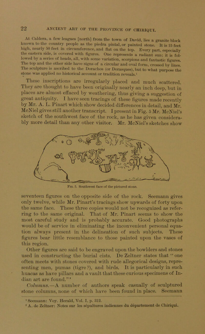 At Caldera, a few leag:ue8 [north] from the town of David, lies a granite block known to the country people as the piedra pintal, or painted stone. It is 15 feet high, nearly 50 feet in circumference, and flat on the toiJ. Every part, especially the eastern side, is covered with flgures. One represents a radiant sun; it is fol- lowed by a series of heads, all, with some variation, scorpions and fantastic flgures. The top and the other side have signs of a circular and oval form, crossed hy lines'. The sculpture is ascribed to the Dorachos (or Dorasques), but to what purpose the stone was applied no historical account or tradition reveals.' These inscriptions are irregularly jjlaced and much scattered. They are thought to have been originally nearly an inch deep, hut in places are almost effaced by weathering, thus giving a suggestion of great antiquity. I have seen tracings of these figures made recently by Mr. A. L. Pinart which show decided differences in detail, and Mr. McNiel gives still another transcript. I present in Fig. 5 Mr. McNiel’s sketch of the southwest face of the rock, as he has given considera- bly more detail than any other visitor. Mr. McNiel’s sketches show seventeen figures on the opposite side of the rock. Seemann gives only twelve, while Mr. Pinart’s tracings show upwards of forty upon the same face. These three copies would not be recognized as refer- ring to the same original. That of Mr. Pinart seems to show the most careful study and is probably accurate. Good photographs would be of service in eliminating the inconvenient personal equa- tion always present in the delineation of such subjects. These figures bear little resemblance to those painted upon the vases of this region. Other figures are said to be engraved upon the bowlders and stones used in constructing the burial cists. De Zeltner states that one often meets with stones covered with rude allegorical designs, repre- senting men, pumas (tigre ?), and birds. It is particularly in such huacas as have pillars and a vault that these curious specimens of In- dian art are found.”’ Columns.—A number of authors speak casually of sculptured stone columns, none of which have been found in place. Seemann ' Seemann: Voy. Herald, Vol. I. p. 812. * A. de Zeltner: Notes sur les sepultures indienues du departement de Chiriqui.