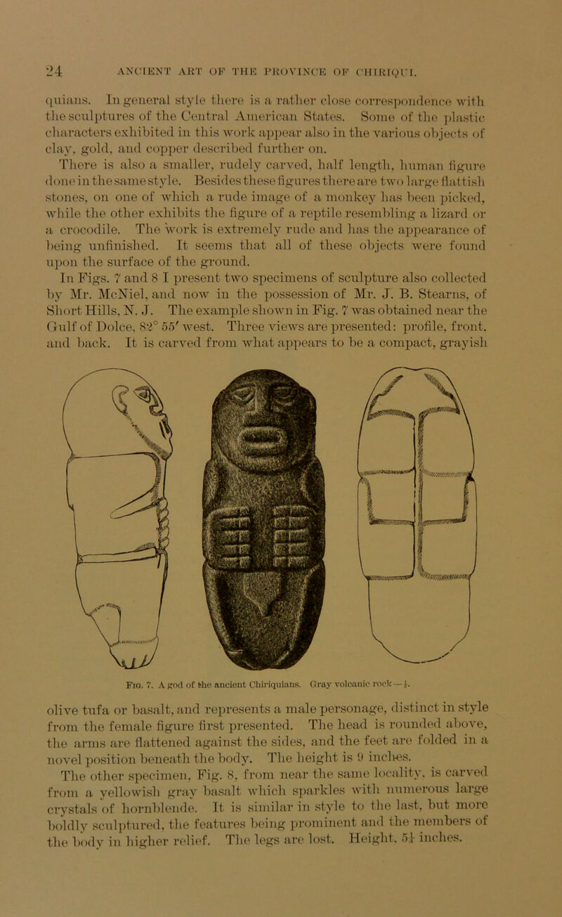 (juiaus. Ill general style tlua-e is a ratlier close corresiiondence with the scnlptnres of the Central American States. Some of the jilastii; characters exhibited in this work appear also in the various olijects of clay, gold, and copper described further on. There is also a smaller, rudely carved, half length, human figure doin'in the same style. Besides these figures there are two large flattisb stones, on one of which a rude image of a monkey has been picked, while the other exhibits the figure of a reptile resembling a lizard or a crocodile. The work is extremely rude and has the appearance of being unfinished. It seems that all of these objects were found upon the surface of the ground. In Figs. 7 and 8 I present two specimens of sculpture also collected by Mr. McNiel, and now in the possession of Mr. J. B. Stearns, of Sliort Hills. N. J. The example shown in Fig. 7 was obtained near the CBilf of Dolce. 82° 55' west. Three views are presented: profile, front, and liack. It is carved from what appears to be a compact, grayish Fig. 7. A god of l>he ancient Cbiriquians. Gray volcanic rock—i. olive tufa or basalt, and represents a male xiersonage, distinct in .style from the female figure first presented. The head is roitnded above, the arms are flattened against the sides, and the feet are folded in a novel position beneath the body. The height is i) incites. The other specimen. Fig. 8, from near the same locality, is carved from a yellowish gray basalt which sparkles with numerous large crystals of hornblende. It is similar in style to the last, but moic boldly sculptured, the features being prominent and the members of the body in higher ri'lief. The legs are lost. Height. 51 inches.