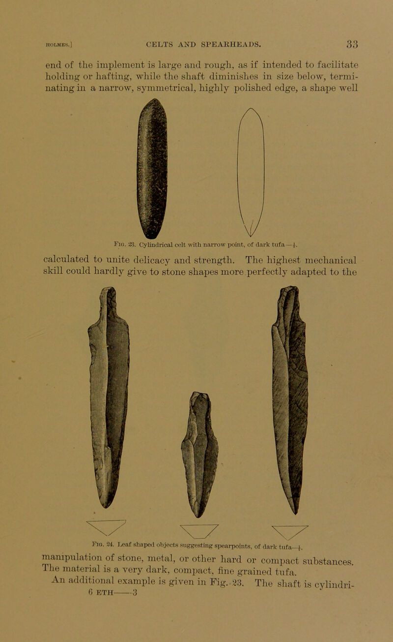 end of the implement is large and rough, as if intended to facilitate holding or hafting, while the shaft diminishes in size below, termi- nating in a narrow, symmetrical, highly polished edge, a shape well Fig. 23. Cylindrical celt with narrow point, of dark tufa— calculated to unite delicacy and strength. The highest mechanical skill could hardly give to stone shapes more perfectly adapted to the Fig. 24. ].,eaf shaped olyects suggestins spearpoints, of dark tufa^j. manipulation of stone, metal, or other hard or compact substances. The material is a very dark, compact, fine grained tufa. An additional example is given in Fig. as. Tlie shaft is cylindri- 6 ETH 3