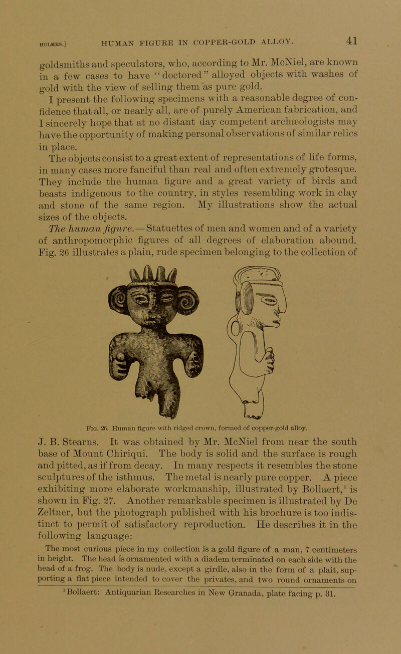 HUMAN FIGURE IN COPPER-GOLD ALLOY. goldsiuitlis and speculators, who, according to Mr. McNiel, are known in a few cases to have “ doctored ” alloyed objects with washes of gold with the view of selling them as pure gold. I present the following specimens witli a reasonable degree of con- fidence that all, or nearly all, are of purely American fabrication, and I sincerely hope that at no distant day competent arclneologists may have the opportunity of making personal observations of similar relics in place. The objects consist to a great extent of representations of life forms, in many cases more fanciful than real and often extremely grotesque. They include the human figure and a great variety of birds and beasts indigenous to the country, in styles resembling work in clay and stone of the same region. My illustrations show the actual sizes of the objects. The human figure.—Statuettes of men and women and of a variety of anthropomorphic figures of all degrees of elaboration abound. Fig. 26 illustrates a plain, rude specimen belonging to the collection of Fig. 26. Human figure with ridged crown, formed of copper-gold alloy. J. B. Stearns. It was obtained by Mr. McMel from near the south base of Mount Chiriqui. The body is solid and the surface is rough and pitted, as if from decay. In many respects it resembles the stone sculptures of the isthmus. The metal is nearly pure copper. A piece exhibiting more elaborate workmanship, illustrated by Bollaert,' is shown in Fig. 27. Another remarkable specimen is illustrated by De Zeltner, but the photograph published with his brochure is too indis- tinct to permit of satisfactory reproduction. He describes it in the following language: The most curious piece in my collection is a gold figure of a man, 7 centimeters in height. Tlie head is ornamented with a diadem terminated on each side with the head of a frog. The body is nude, except a girdle, also in the form of a plait, sup- porting a flat piece intended to cover the privates, and two round ornaments on ' Bollaert; Antiquarian Researches in New Granada, plate facing p. 31.