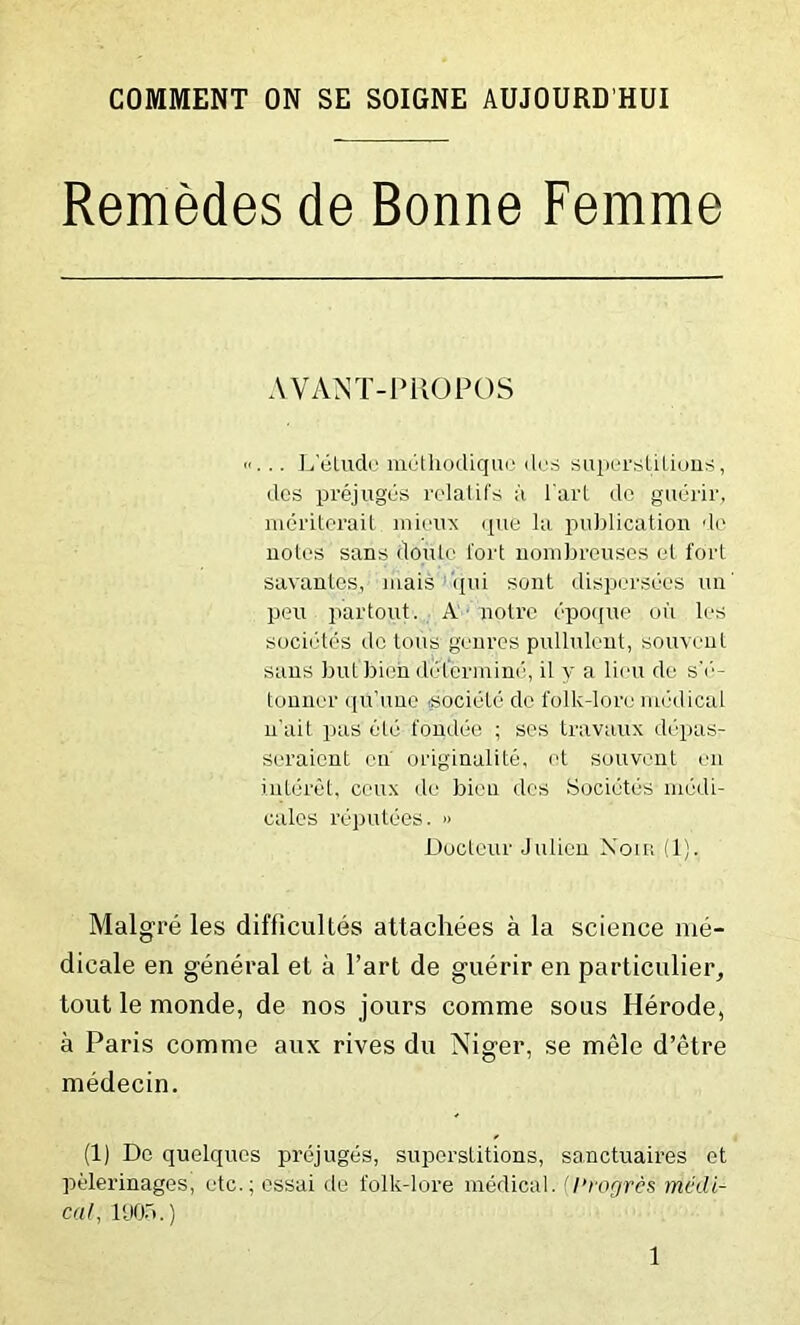 COMMENT ON SE SOIGNE AUJOURD'HUI Remedes de Bonne Femme AVANT-PROPOS «... L’eLudo methodiquc des superstitions, des prejuges relatifs a l aid de guerir, meriterait mieux que la publication de notes sans doule tort nombreuses et fort savantes, mais qui sont dispcrsoes un' pen partout. A notre epoque oil les societes do tons genres pullulent, souvent sans but'bien determine, il v a lieu de s’e- tonner qu’iine .sociele de folk-lore medical n'ait pas ele fondee ; ses travaux depas- seraient en' originalite, et souvent en interet, ceux de bien des Societes medi- cates reputees. » Docteur J alien Xoxr (1), Malgre les difficultes attachees a la science me- dicale en general et a l’art de guerir en particular, tout le monde, de nos jours comme sous Herode, a Paris comme aux rives du Niger, se mele d’etre medecin. (1) De quelques prejuges, superstitions, sanctuaires et pelerinages, etc.; essai de folk-lore medical. (I’rogres medi- cal, 190b.)