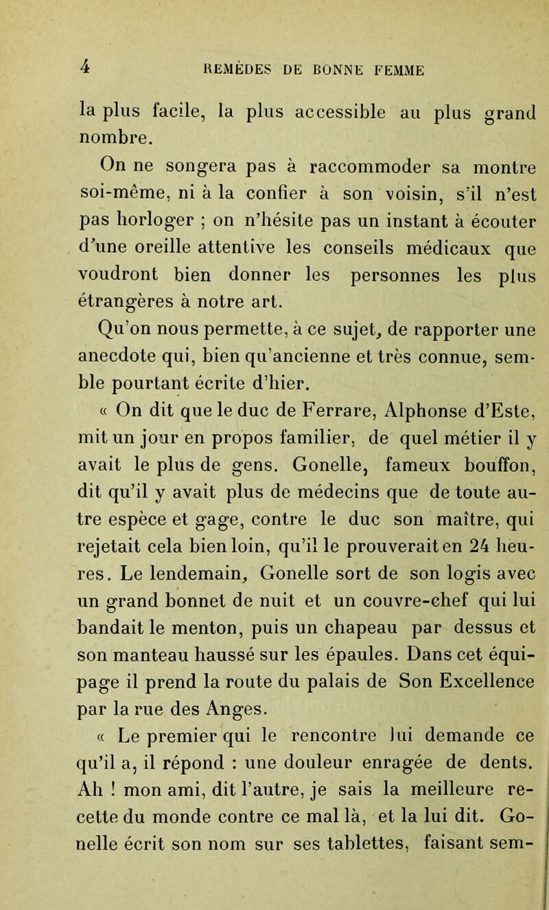 la plus facile, la plus accessible au plus grand nombre. On ne songera pas a raccommoder sa montre soi-meme, ni a la confier a son voisin, s’il n’est pas horloger ; on n’hesite pas un instant a ecouter d’une oreille attentive les conseils medicaux que voudront bien donner les personnes les plus etrangeres a notre art. Qu’on nous permette, a ce sujet, de rapporter une anecdote qui, bien qu’ancienne et tres connue, sem- ble pourtant ecrite d’liier. « On dit que le due de Ferrare, Alphonse d’Este, mit un jour en propos familier. de quel metier il y avait le plus de gens. Gonelle, fameux bouffon, dit qu’il y avait plus de medecins que de toute au- tre espece et gage, contre le due son maitre, qui rejetait cela bien loin, qu’il le prouveraiten 24 lieu- res. Le lendemain, Gonelle sort de son logis avec un grand bonnet de nuit et un couvre-ehef qui lui bandait le menton, puis un chapeau par dessus et son manteau hausse sur les epaules. Dans cet equi- page il prend la route du palais de Son Excellence par la rue des Anges. « Le premier qui le rencontre lui demande ce qu’il a, il repond : une douleur enragee de dents. Ah ! mon ami, dit l’autre, je sais la meilleure re- cette du monde contre ce mal la, et la lui dit. Go- nelle ecrit son nom sur ses tablettes, faisant sem-