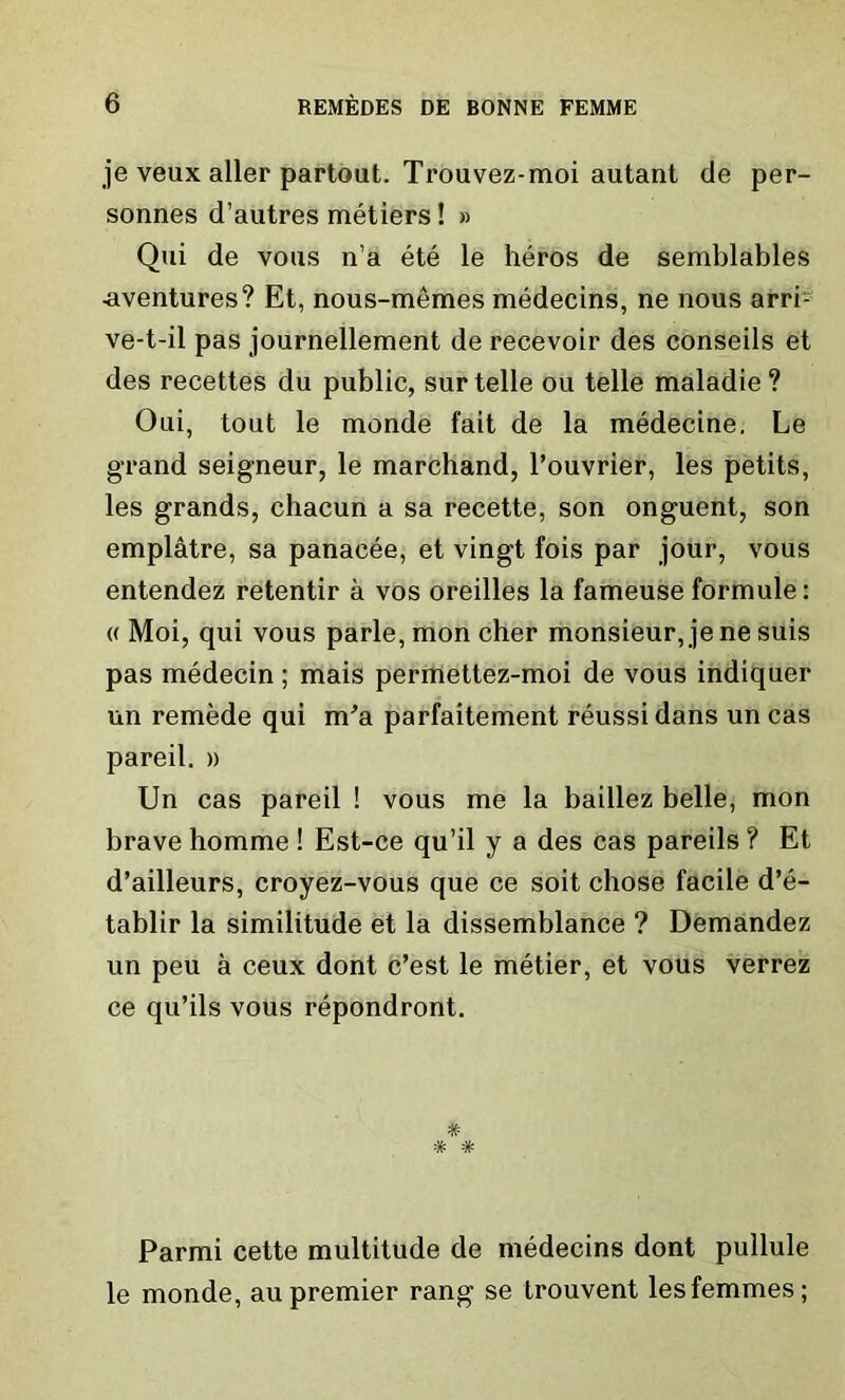 je veux aller partout. Trouvez-moi autant de per- sonnes d’autres metiers! » Qui de vous n’a ete le heros de semblables ■aventures? Et, nous-memes medecins, ne nous arri- ve-t-il pas journellement de recevoir des conseils et des recettes du public, sur telle ou telle maladie ? Oui, tout le monde fait de la medecine. Le grand seigneur, le marchand, l’ouvrier, les petits, les grands, chacun a sa recette, son onguent, son emplatre, sa panaeee, et vingt fois par jour, vous entendez retentir a vos oreilles la fameuse formule: « Moi, qui vous parle, mon cher monsieur, je ne suis pas medecin; mais permettez-moi de vous indiquer un remede qui m’a parfaitement reussi dans un cas pareil. » Un cas pareil ! vous me la baillez belle, mon brave homme ! Est-ce qu’il y a des cas pareils ? Et d’ailleurs, croyez-vous que ce sort chose facile d’e- tablir la similitude et la dissemblance ? Demandez un peu a ceux dont c’est le metier, et vous verrez ce qu’ils vous repondront. * # Parmi cette multitude de medecins dont pullule le monde, au premier rang se trouvent les femmes;