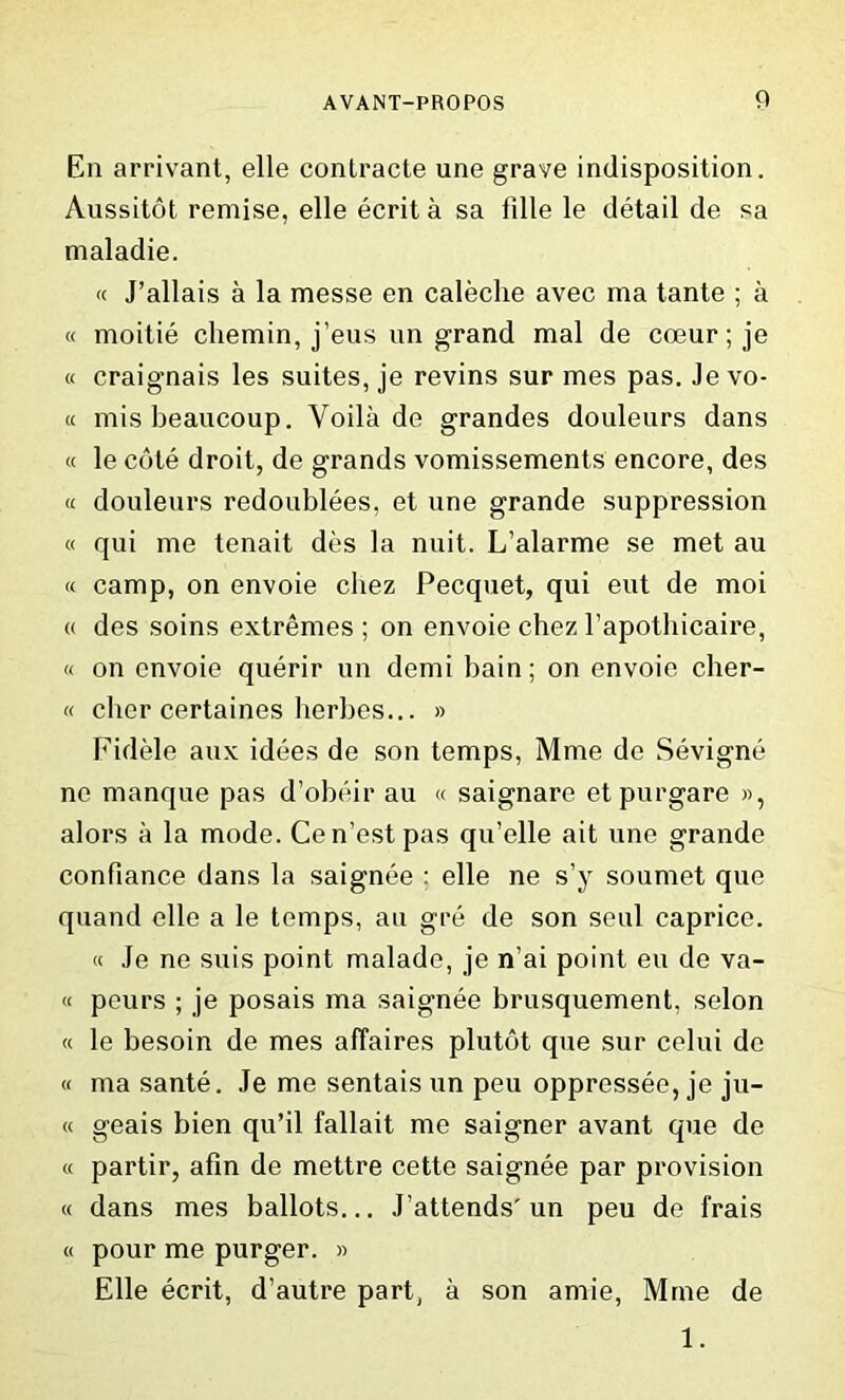 En arrivant, elle contracte une grave indisposition. Aussitot remise, elle ecrita sa fille le detail de sa maladie. « J’allais a la messe en caleche avec ma tante ; a « moitie cliemin, j’eus un grand mal de coeur; je « craignais les suites, je revins sur mes pas. Je vo- « misbeaucoup. Yoila de grandes douleurs dans « le cote droit, de grands vomissements encore, des « douleurs redoublees, et une grande suppression « qui me tenait des la nuit. L’alarme se met au « camp, on envoie chez Pecquet, qui eut de moi « des soins extremes; on envoie chez l’apothicaire, « on envoie querir un demi bain; on envoie cher- « clier certaines herbes... » Fidele aux idees de son temps, Mme de Sevigne ne manque pas d’obeir au « saignare etpurgare », alors a la mode. Cen’estpas qu’elle ait une grande confiance dans la saignee ; elle ne s’y soumet quo quand elle a le temps, au gre de son seal caprice. « Je ne suis point malade, je n’ai point eu de va- « peurs ; je posais ma saignee brusquement. selon « le besoin de mes affaires plutot que sur celui de « ma sante. Je me sentais un peu oppressee, je ju- « geais bien qu’il fallait me saigner avant que de « partir, afin de mettre cette saignee par provision « dans mes ballots... J’attends'un peu de frais « pour me purger. » Elle ecrit, d’autre part, a son amie, Mme de 1.