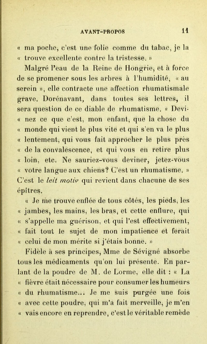 « ma poche, c’est line folie comme du tabac, je la « trouve excellente centre la tristesse. » Malgre l’eau de la Reine de Hongrie, et a force de se promener sous les arbres a l’humidite, « au serein », elle contracte une affection rhumatismale grave. Dorenavant, dans toutes ses lettres, il sera question de ce diable de rhumatisme. « Devi- « nez ce que c’est, mon enfant, que la chose du « monde qui vient le plus vite et qui s’en va le plus « lentement, qui vous fait approcher le plus pres « de la convalescence, et qui vous en retire plus « loin, etc. Ne sauriez-vous deviner, jetez-vous « votre langue aux cliiens? C’est un rhumatisme. » C’est le leit moliv qui revient dans chacune de ses epitres. « Je me trouve enflee de tous cotes, les pieds, les « jambes, les mains, les bras, et cette endure, qui u s’appelle ma guerison, et qui Test effectivement, « fait tout le sujet de mon impatience et ferait « celui de mon merite si j’etais bonne. » Fidele a ses principes, Mme de Sevigne absorbe tousles medicaments qu’on lui presente. En par- lant de la poudre de M. de Lorme, elle dit : « La « fievre etait necessaire pour consumer les humeurs « du rhumatisme... Je me suis purgee une fois « avec cette poudre, qui m’a fait merveille, je m’en « vais encore en reprendre, c’est le veritable remede