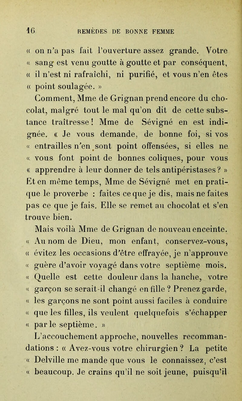 (( oil n’a pas fait l'ouverture assez grande. Votre « sang est venu goutte a goutte et par consequent, « il n’est ni rafraiclii, ni purifie, et vous n’en etes « point soulagee. » Comment, Mme de Grignan prend encore du cho- colat, malgre tout le mal qu’on dit de cette subs- tance traitresse i Mme de Sevigne en est indi- gnee. « Je vous demande, de bonne foi, si vos « entrailles n’en sont point offensees, si elles ne « vous font point de bonnes coliques, pour vous « apprendre a leur donner de tels antiperistases? » Et en meme temps, Mme de Sevigne met en prati- que le proverbe : faites ceque je dis, maisnefaites pas ce que je fais. Elle se remet an chocolat et s’en trouve bien. Mais voila Mme de Grignan de nouveau enceinte. « Au nom de Dieu, mon enfant, conservez-vous, « evitez les occasions dJetre effrayee, je n’approuve « guere d’avoir voyage dans votre septieme mois. « Quelle est cette douleur dans la handle, votre « gargon se serait-il change enfille? Prenez garde, « les gallons ne sont point aussi faciles a conduire « que les filles, ils veulent quelquefois s’echapper « parle septieme. » L’accouchement approche, nouvelles recomman- dations : « Avez-vous votre chirurgien ? La petite « Delville me mande que vous le connaissez, c’est « beaucoup. Je crains qu’il ne soit jeune, puisqu’il