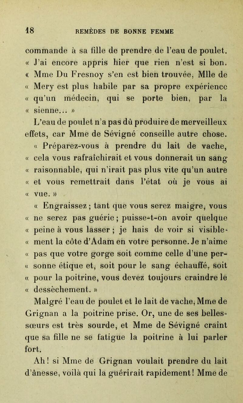 commande a sa fille de prendre de l’eau de poulet. « J’ai encore appris hier que rien n’est si bon. « Mme Du Fresnoy s’en est bien trouvee, Mile de « Mery est plus habile par sa propre experience « qu’un medecin, qui se porte bien, par la « sienne... » L’eau de poulet n’a pas du produire de merveilleux effets, car Mme de Sevigne conseille autre chose. « Preparez-vous a prendre du lait de vache, « cela vous rafraichirait et vous donnerait un sang « raisonnable, qui n’irait pas plus vite qu’un autre « et vous remettrait dans l’etat oil je vous ai « vue. » « Engraissez ; tant que vous serez maigre, vous « ne serez pas guerie; puisse-t-on avoir quelque « peine a vous lasser ; je hais de voir si visible- « ment la cote d’Adam en votre personne. Je n’aime « pas que votre gorge soit comme celle d’une per- il sonne etique et, soit pour le sang echauffe, soit (i pour la poitrine, vous devez toujours craindre le « dessechement. » Maigre l’eau de poulet et le lait de vache, Mme de Grignan a la poitrine prise. Or, une de ses belles- sceurs est tres sourde, et Mme de Sevigne craint que sa fille ne se fatigue la poitrine a lui parler fort. Ah! si Mme de Grignan voulait prendre du lait d’anesse, voila qui la guerirait rapidement! Mmede