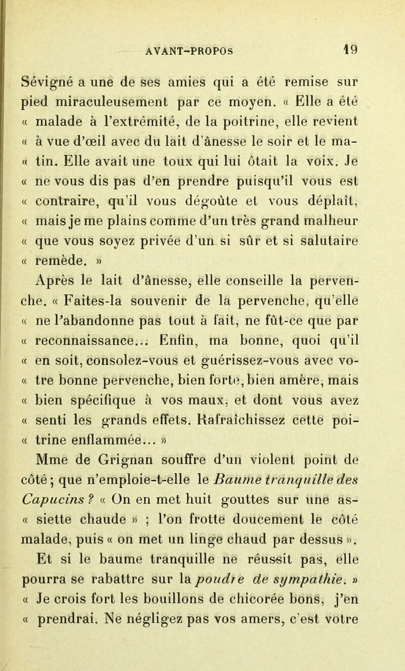 Sevigne a une de ses amies qui a ete remise sur pied miraculeusement par ce moyen. « Elle a ete « malade a l’extremite, de la poitrine, elle revient « a vue d’oeil avec du lait d'&nesse le soir et le ma- il tin. Elle avaitune toux qui lui otait la voix. Je « ne vous dis pas d’en prendre puisqu’il vous est « contraire, qu’il vous degoute et vous deplait, « mais je me plains comme d’un tres grand malheur « que vous soyez privee d’un si sur et si salutaire « remede. » Apres le lait d’Snesse, elle conseille la perven- che. « Faites-la souvenir de la pervenche, qu’elle « ne Pabandonne pas tout a fait, ne fut-ce que par « reconnaissance... Enfin, ma bonne, quoi qu’il « en soit, consolez-vous et guerissez-vous avec vo- « tre bonne pervenche, bien forte, bien amere, mais « bien specifique a vos maux, et dont vous avez « senti les grands effets. Kafraichissez cette poi- « trine enflammee... » Mme de Grignan souffre d’un violent point de cote; que n’emploie-t-elle le Baume tranquille des Capucins ? « On en met huit gouttes sur une as- « siette chaude » ; l’on frotte doucement le cote malade, puis « on met un linge chaud par dessus ». Et si le baume tranquille ne reus«it pas, elle pourra se rabattre sur la poudre de sympathie. » « Je crois fort les bouillons de chicoree bons, j’en « prendrai. Ne negligez pas vos amers, c’est votre