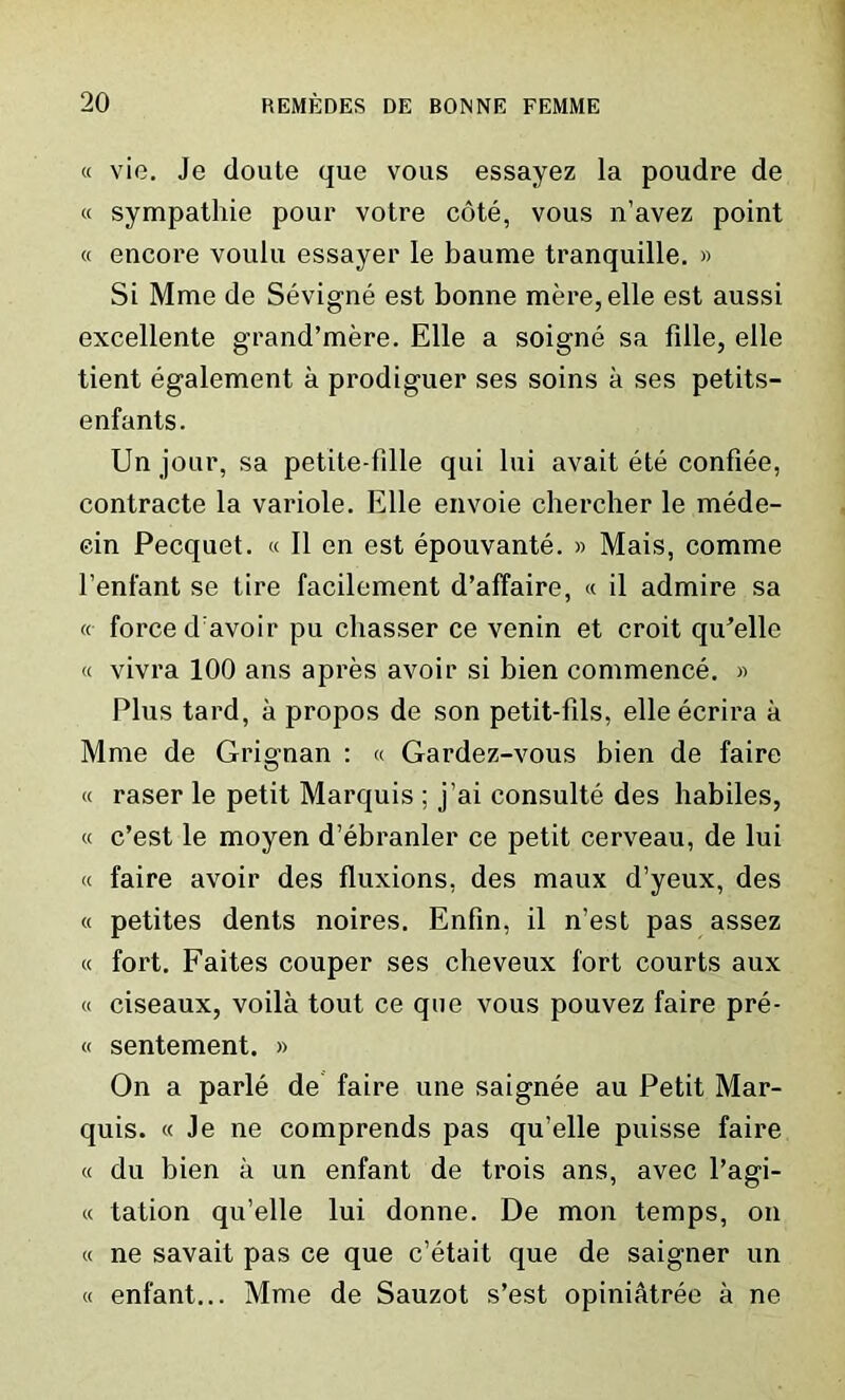 « vie. Je doute que vous essayez la poudre de « sympathie pour votre cote, vous n’avez point « encore voulu essayer le baume tranquille. » Si Mme de Sevigne est bonne mere, elle est aussi excellente grand’mere. Elle a soigne sa fdle, elle tient egalement a prodiguer ses soins a ses petits- enfants. Un jour, sa petite-fille qui lui avait ete confiee, contracte la variole. Elle envoie chercher le mede- cin Pecquet. « II en est epouvante. » Mais, comme l’enfant se tire facilement d’affaire, « il admire sa «■ force d avoir pu chasser ce venin et croit qiFelle « vivra 100 ans apres avoir si bien commence. » Plus tard, a propos de son petit-fils, elle ecrira a Mme de Grignan : « Gardez-vous bien de faire « raser le petit Marquis ; j’ai consulte des habiles, « c’est le moyen d’ebranler ce petit cerveau, de lui « faire avoir des fluxions, des maux d’yeux, des « petites dents noires. Enfin, il n’est pas assez « fort. Faites couper ses cheveux fort courts aux « ciseaux, voila tout ce que vous pouvez faire pre- « sentement. » On a parle de faire une saignee au Petit Mar- quis. « Je ne comprends pas qu’elle puisse faire « du bien a un enfant de trois ans, avec l’agi- « tation qu’elle lui donne. De mon temps, on « ne savait pas ce que c’etait que de saigner un « enfant... Mme de Sauzot s’est opini&tree a ne