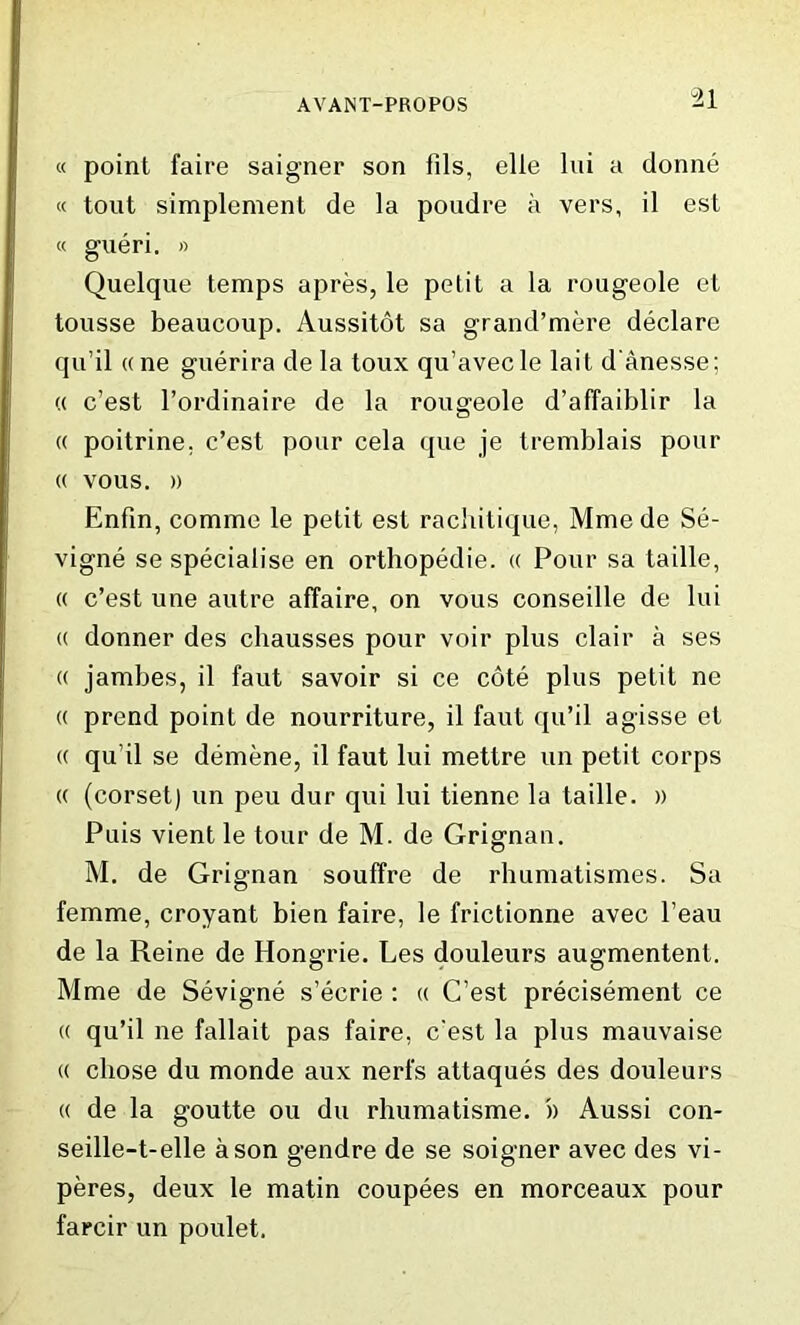 “21 « point faire saigner son fils, elle lui a donne « tout simplement de la poudre a vers, il est « gueri. » Quelque temps apres, le petit a la rougeole et tousse beaucoup. Aussitot sa grand’mere declare qu’il «ne guerira de la toux qu’avecle lait d'anesse; « c’est l’ordinaire de la rougeole d’affaiblir la « poitrine. c’est pour cela que je tremblais pour « vous. )) Enfin, comme le petit est rachitique, Mme de Se- vigne se specialise en orthopedie. « Pour sa taille, « c’est une autre affaire, on vous conseille de lui « donner des chausses pour voir plus clair a ses « jambes, il faut savoir si ce cote plus petit ne « prend point de nourriture, il faut qu’il agisse et « qu’il se demene, il faut lui mettre un petit corps (( (corset) un peu dur qui lui tienne la taille. » Puis vient le tour de M. de Grignan. M. de Grignan souffre de rhumatismes. Sa femme, croyant bien faire, le frictionne avec l’eau de la Reine de Hongrie. Les douleurs augmentent. Mme de Sevigne s’ecrie : « C’est precisement ce « qu’il ne fallait pas faire, c'est la plus mauvaise « chose du monde aux nerfs attaques des douleurs « de la goutte ou du rhumatisme. '» Aussi con- seille-t-elle a son gendre de se soigner avec des vi- peres, deux le matin coupees en morceaux pour farcir un poulet.