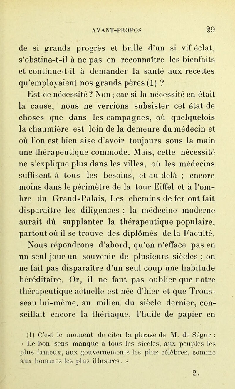 de si grands progres el brille d’nn si vif eclat, s’obstine-t-il a ne pas en reconnaitre les bienfaits et continue-t-il a demander la sante aux recettes qu’employaient nos grands peres (1) ? Est-ce necessity ? Non; car si la necessite en etait la cause, nous ne verrions subsister cet 6tat de choses que dans les campagnes, oil quelquefois la chaumiere est loin de la demeure du medecin et oil l’on est bien aise d’avoir toujours sous la main une therapeutique commode. Mais, cette necessite ne s’explique plus dans les villes, oil les medecins suffisent a tons les besoins, et au-dela ; encore moins dans leperimetre de la tour Eiffel et a l’om- bre du Grand-Palais. Les chemins de fer ont fait disparaitre les diligences ; la medecine moderne aurait du supplanter la therapeutique populaire, partoutoii il se trouve des diplomes de la Faculte. Nous repondrons d’abord, qu’on n’efface pas en un seul jour un souvenir de plusieurs siecles ; on ne fait pas disparaitre d’un seul coup une habitude hereditaire. Or, il ne faut pas oublier que notre therapeutique actuelle est nee d’hier et que Trous- seau lui-meme, an milieu du siecle dernier, con- seillait encore la theriaque, l’huile de papier en (1) C’est lo moment do citer la phrase de M. de Segur : « Le bon sens manque a tons les siecles, aux peuples les plus fameux, aux gouvei-nements les plus celebres, comme aux homines les plus illustres. » 2.