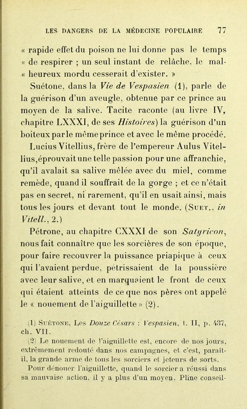 « rapide effetdu poison ne lui donne pas le temps « de respirer ; un seul instant de relache. le mal- « heureux mordu cesserait d’exister. » Suetone, dans la Vie de Vespnsien (1), parle de la guerison d’un aveugle, obtenue par ce prince au moyen de la salive. Tacite raconte (au livre IV, ehapitre LXXXI, de ses Histoires) la guerison d’un boiteuxparle memeprince et avec le meme procede. Lucius Vitellius, frere de l’empereur Aulus Yitel- lius,eprouvaitune telle passion pour une affranchie, qu’il avalait sa salive melee avec du miel, comme remede, quand il souffrait de la gorge ; et ce n’etait pas en secret, ni rarement, qu’il en usait ainsi, mais tons les jours et devant tout le monde. (Suet., in Vitell., 2.) Petrone, au ehapitre CXXXI de son Satyricon, nous fait connaitre que les sorcieres de son epoque, pour faire recouvrer la puissance priapique a ceux qui l’avaient perdue, petrissaient de la poussiere avec leur salive, et en marquaient le front, de ceux qui etaient atteints de ce que nos peres ont appele le « nouement de 1’aiguillette » (2). (1) Suetone, Lps Douze Ci'sars : Yespasien, t. II, p. 437, ch. VII. (2) Lc nouement do Vaiguillette est, encore do nos jours, oxtremomonl redoute dans nos campagnes, ct. e’est, parait- il, la grande anno do tons los sorciers et jeteurs de sorts. Pour ddnouor l’aiguillette, quand le sorcier a reussi dans sa xnauvaise action, il y a plus d’un moyen. Pline conseil-