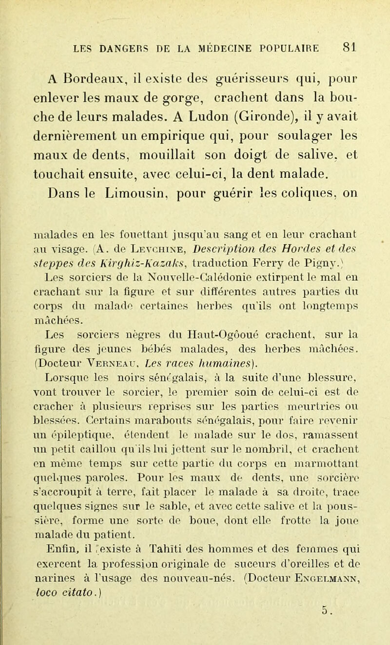 A Bordeaux, il existe des guerisseurs qui, pour enlever les maux de gorge, crachent dans la bou- che de leurs malades. A Ludon (Gironde), il y avail dernierement un empirique qui, pour soulager les maux de dents, mouillait son doigt de salive. et touchait ensuite, avec celui-ci, la dent malade. Dans le Limousin, pour guerir les coliques, on malades en les fouettant jusqu’au sang et en leur crachant an visage. (A. de Levchine, Description des Hordes et des steppes des Kiri/hiz-Kazaks, traduction Ferry de Pigny.; Les sorciers de la Nouvelle-Caledonie extirpent le mal en crachant sur la figure et sur differentes autres parties du corps du malade certaines herbes qu’ils ont longtemps machees. Les sorciers negres du Haut-Ogooue crachent, sur la figure des jeunes bebes malades, des herbes machees. (Docteur Verneau, Les races liumaines). Lorsque les noirs senr'galais, a la suite d’une blessure, vont trouver le sorcier, le premier soin de celui-ci est de cracher a plusieurs reprises sur les parties meurtries on blessees. Certains marabouts senegalais, pour faire revenir un epileptique, etendent le malade sur le dos, ramassent un petit caillou qu'ils Ini jettent sur le nombril, et crachent en memo temps sur cetto partie du corps en marmottant quelques paroles. Pour les maux de dents, une sorciere s’accroupit a terre, fait placer le malade a sa droite, trace quelques signes sur le sable, et avec cette salive et la pous- siere, forme une sorte de boue, dont elle frotte la .jouc malade du patient. Enfin, il iexiste a Tahiti des homines et des femmes qui exercent la profession originate de suceurs d’oreilles et de narines a l’usage des nouveau-nes. (Docteur Engelmann, loco citato.) 5.