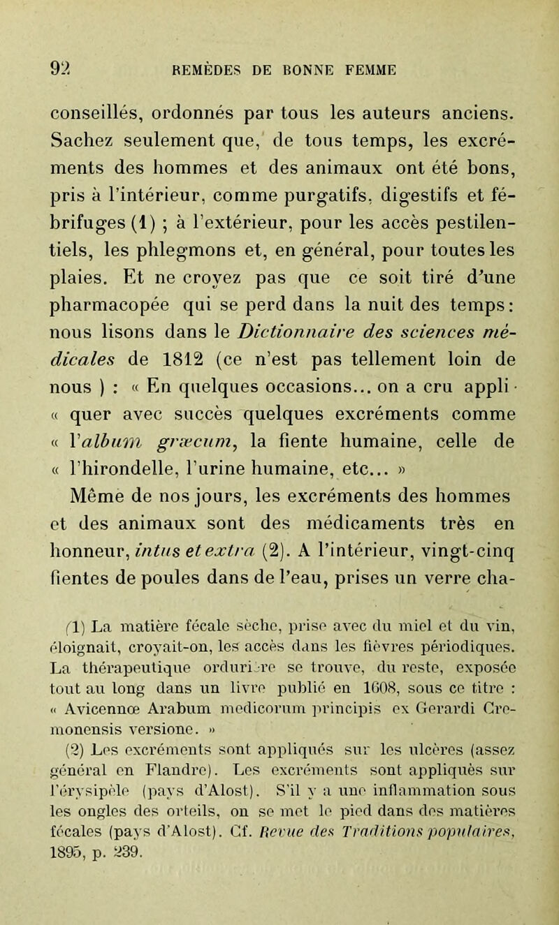 conseilles, ordonnes par tous les auteurs anciens. Sachez seulement que, de tous temps, les excre- ments des hommes et des animaux ont ete bons, pris a l’interieur, comme purgatifs, digestifs et fe- brifuges (1) ; a l’exterieur, pour les acces pestilen- tiels, les phlegmons et, en general, pour toutesles plaies. Et ne croyez pas que ce soit tire d’une pharmacopee qui se perd dans la nuit des temps: nous lisons dans le Dictionnaire des sciences me- dicates de 1812 (ce n’est pas tellement loin de nous ) : « En quelques occasions... on a cru appli « quer avec succes quelques excrements comme « 1 'album greecum, la fiente humaine, celle de « l’hirondelle, l’urine humaine, etc... » Meme de nos jours, les excrements des hommes et des animaux sont des medicaments tres en honneur, intus et extra (2). A l’interieur, vingt-cinq Rentes de poules dans de l’eau, prises un verre cha- fl) La matiere fecale seche, prise avec du miel et du vin, eloignait, croyait-on, les acces dans les fievres periodiques. La therapeutique orduri re se trouve, du reste, exposeo tout au long dans un livro public en 1G08, sous ce titre : « Avicennce Arabum medicorum principis ex Gerardi Gre- mononsis versione. » (2) Les excrements sont appliques sur les ulceres (assez general en Flandro). Les excrements sont appliques sur l’erysipele (pays d’Alost). S’il y a une inflammation sous les ongles des orteils, on se met le pied dans des matieres locales (pays d'Alost). Cf. Revue des Traditions populaires, 1895, p. a39.