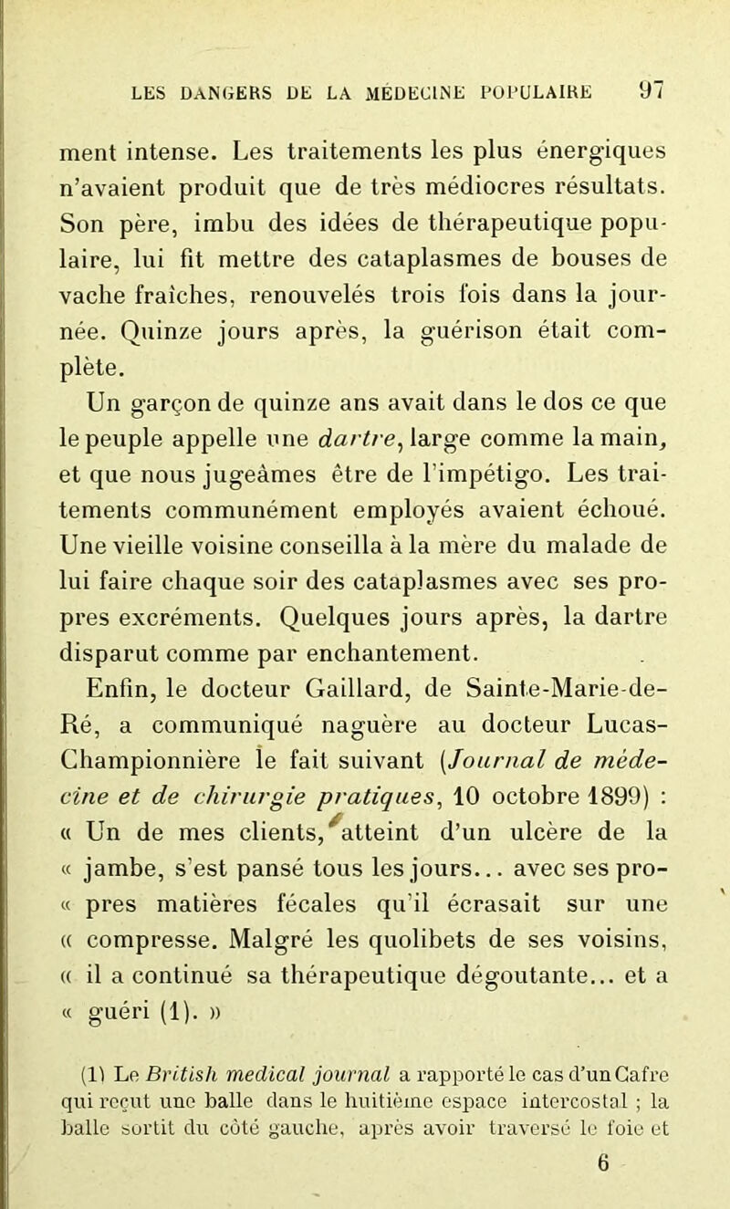 ment intense. Les traitements les plus energiques n’avaient produit que de tres mediocres resultats. Son pere, imbu des idees de therapeutique popu- laire, lui fit mettre des cataplasmes de bouses de vache fraiches, renouveles trois l'ois dans la jour- nee. Quinze jours apres, la guerison etait com- plete. Un gartjon de quinze ans avait dans le dos ce que lepeuple appelle une dartre, large comme la main, et que nous jugeames etre de l’impetigo. Les trai- tements communement employes avaient echoue. Une vieille voisine conseilla a la mere du malade de lui faire chaque soir des cataplasmes avec ses pro- pres excrements. Quelques jours apres, la dartre disparut comme par enchantement. Enfin, le docteur Gaillard, de Sainte-Marie-de- Re, a communique naguere au docteur Lucas- Championniere le fait suivant [Journal de mede- cine et de chirurgie pratiques, 10 octobre 1899) : « Un de mes clients, “atteint d’un ulcere de la « jambe, s’est panse tous les jours... avec ses pro- « pres matieres fecales qu’il ecrasait sur une (( compresse. Malgre les quolibets de ses voisins, « il a continue sa therapeutique degoutante... et a « gueri (1). » (11 Le British medical journal a rapportele cas cl’unCafi’e qui recut une balle dans le huitieme espace intercostal ; la balle sortit du cote gauche, apres avoir traverse le foie et 6