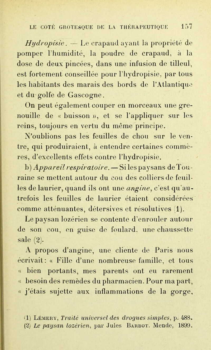Hydropisie. — Le crapaud ayant la propriete de pomper l’humidite, la poudre de crapaud, a la dose de deux pincees, dans une infusion de tilleul, est fortement conseillee pour l’hydropisie, par tous les habitants des marais des bords de l’Atlantique et du golfe de Gascogne. On peut egalement couper en morceaux une gre- nouille de « buisson », et se l’appliquer sur les reins, toujours en vertu du meme principe. N’oublions pas les feuilles de chou sur le ven- tre, qui produiraient, a entendre certaines comme- res, d’excellents effets contre l’hydropisie. b) Appareilrespiratoire. — Silespaysans deTou- raine se mettent autour du cou des colliers de feuil- les de laurier, quand ils ont une angine, c’est qu'au- trefois les feuilles de laurier etaient considerees comme attenuantes, detersives et resolutives (1). Lepaysan lozerien se contente d’enrouler autour de son cou, en guise de foulard, une chaussette sale (2). A propos d’angine, une cliente de Paris nous ecrivait: « Fille d’une nombreuse famille, et tous « bien portants, mes parents ont eu rarement « besoin des remedes du pharmacien. Pour ma part, « j’etais sujette aux inflammations de la gorge. (1) Lemery, Traite universel des drogues simples, p. 488. (2) Le paysan lozerien, par Jules Barbot. Mende, 1899.