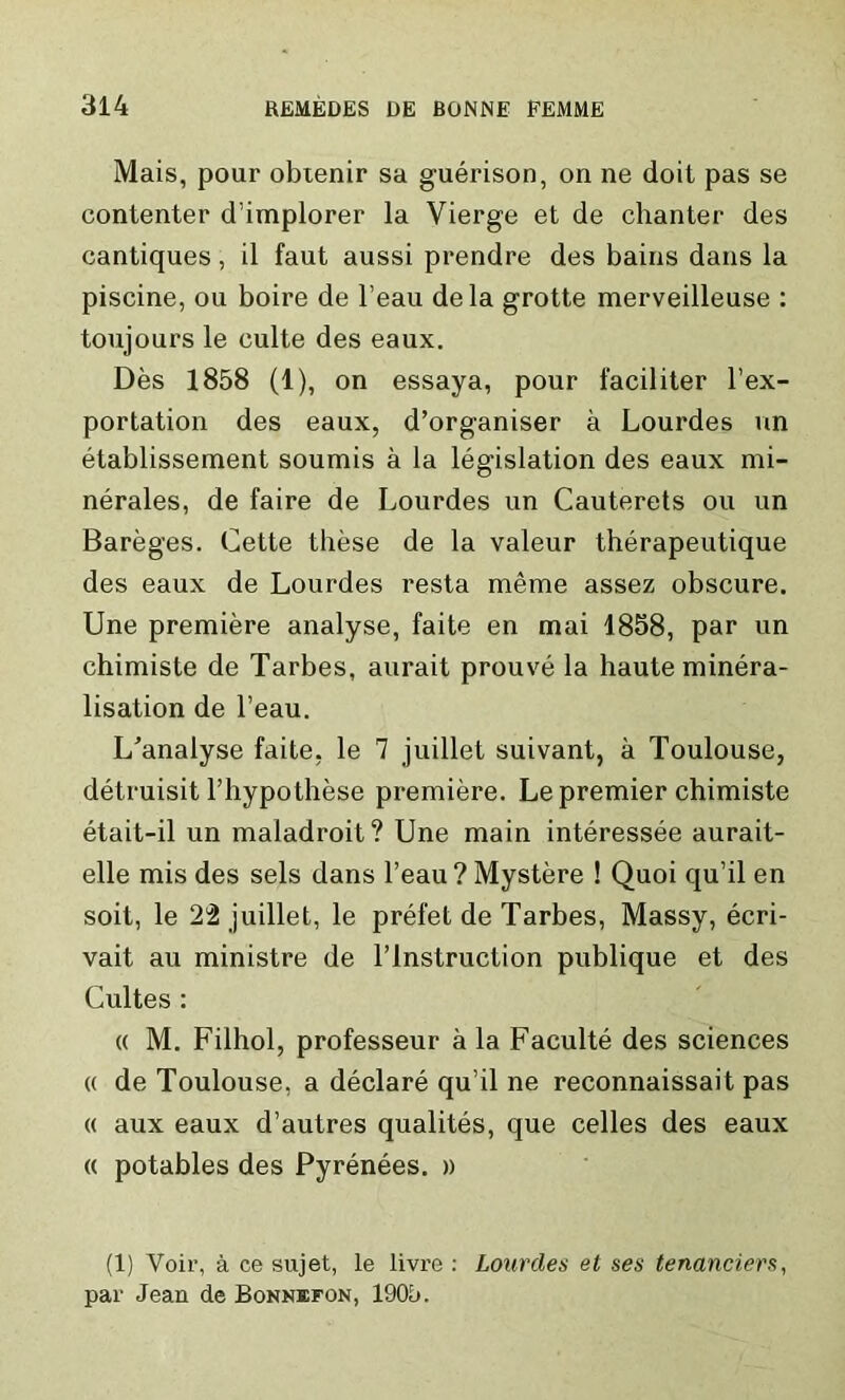 Mais, pour obtenir sa guerison, on ne doit pas se contenter d’implorer la Vierge et de chanter des cantiques, il faut aussi prendre des bains dans la piscine, ou boire de l’eau dela grotte merveilleuse : toujours le culte des eaux. Des 1858 (1), on essaya, pour faciliter l’ex- portation des eaux, d’organiser a Lourdes un etablissement soumis a la legislation des eaux mi- nerales, de faire de Lourdes un Cauterets ou un Bareges. Cette these de la valeur therapeutique des eaux de Lourdes resta meme assez obscure. Une premiere analyse, faite en mai 1858, par un chimiste de Tarbes, aurait prouve la haute minera- lisation de l’eau. ITanalyse faite, le 7 juillet suivant, a Toulouse, detruisit l’hypothese premiere. Le premier chimiste etait-il un maladroit ? Une main interessee aurait- elle mis des sels dans l’eau? Mystere ! Quoi qu’il en soit, le 22 juillet, le prefet de Tarbes, Massy, ecri- vait au ministre de l’lnstruction publique et des Cultes : « M. Filhol, professeur a la Faculte des sciences « de Toulouse, a declare qu’il ne reconnaissait pas « aux eaux d’autres qualites, que celles des eaux « potables des Pyrenees. » (1) Voir, a ce sujet, le livre : Lourdes et ses tenanciers, par Jean de Bonnefon, 1905.